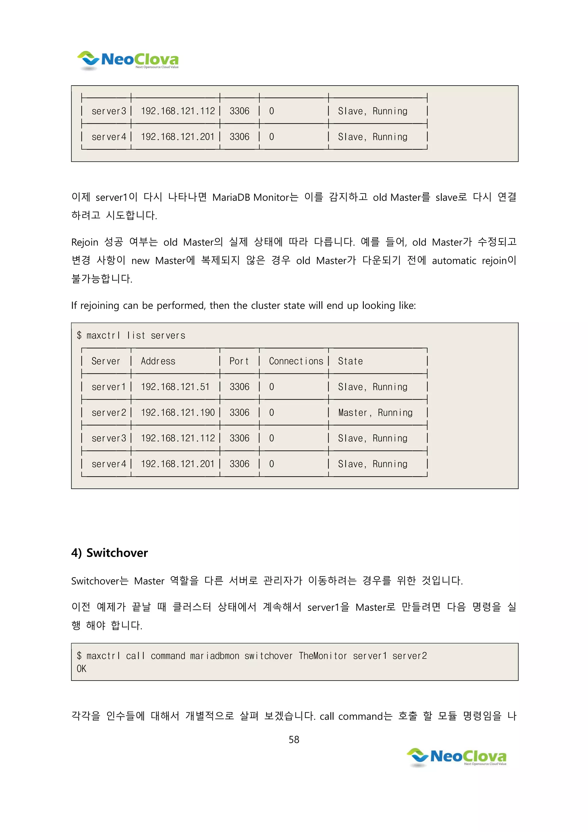 58
├────┼────────┼───┼──────┼─────────┤
│ server3│ 192.168.121.112│ 3306 │ 0 │ Slave, Running │
├────┼────────┼───┼──────┼─────────┤
│ server4│ 192.168.121.201│ 3306 │ 0 │ Slave, Running │
└────┴────────┴───┴──────┴─────────┘
이제 server1이 다시 나타나면 MariaDB Monitor는 이를 감지하고 old Master를 slave로 다시 연결
하려고 시도합니다.
Rejoin 성공 여부는 old Master의 실제 상태에 따라 다릅니다. 예를 들어, old Master가 수정되고
변경 사항이 new Master에 복제되지 않은 경우 old Master가 다운되기 전에 automatic rejoin이
불가능합니다.
If rejoining can be performed, then the cluster state will end up looking like:
$ maxctrl list servers
┌────┬────────┬───┬──────┬─────────┐
│ Server │ Address │ Port │ Connections│ State │
├────┼────────┼───┼──────┼─────────┤
│ server1│ 192.168.121.51 │ 3306 │ 0 │ Slave, Running │
├────┼────────┼───┼──────┼─────────┤
│ server2│ 192.168.121.190│ 3306 │ 0 │ Master, Running │
├────┼────────┼───┼──────┼─────────┤
│ server3│ 192.168.121.112│ 3306 │ 0 │ Slave, Running │
├────┼────────┼───┼──────┼─────────┤
│ server4│ 192.168.121.201│ 3306 │ 0 │ Slave, Running │
└────┴────────┴───┴──────┴─────────┘
4) Switchover
Switchover는 Master 역할을 다른 서버로 관리자가 이동하려는 경우를 위한 것입니다.
이전 예제가 끝날 때 클러스터 상태에서 계속해서 server1을 Master로 만들려면 다음 명령을 실
행 해야 합니다.
$ maxctrl call command mariadbmon switchover TheMonitor server1 server2
OK
각각을 인수들에 대해서 개별적으로 살펴 보겠습니다. call command는 호출 할 모듈 명령임을 나
 