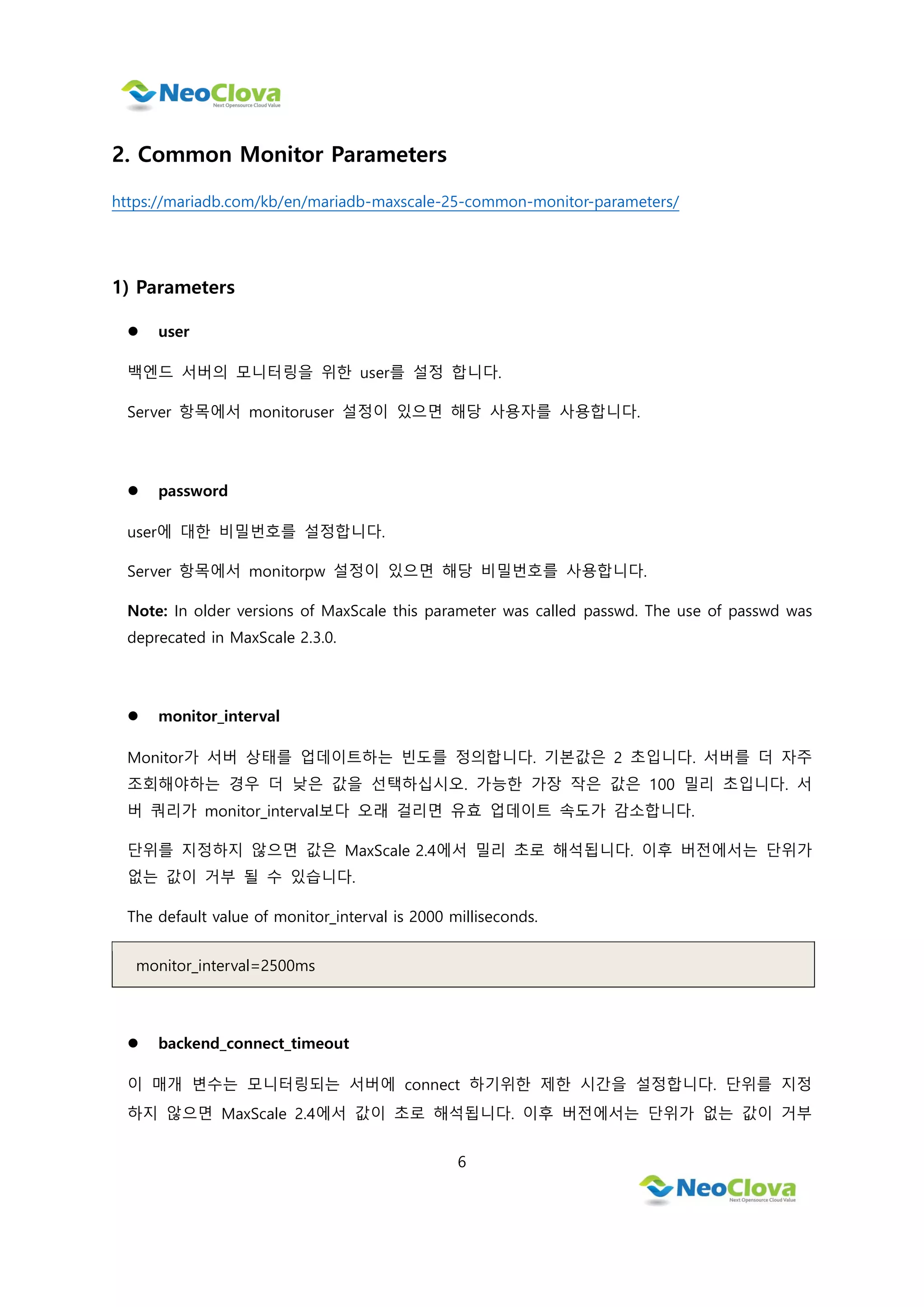 6
2. Common Monitor Parameters
https://mariadb.com/kb/en/mariadb-maxscale-25-common-monitor-parameters/
1) Parameters
 user
백엔드 서버의 모니터링을 위한 user를 설정 합니다.
Server 항목에서 monitoruser 설정이 있으면 해당 사용자를 사용합니다.
 password
user에 대한 비밀번호를 설정합니다.
Server 항목에서 monitorpw 설정이 있으면 해당 비밀번호를 사용합니다.
Note: In older versions of MaxScale this parameter was called passwd. The use of passwd was
deprecated in MaxScale 2.3.0.
 monitor_interval
Monitor가 서버 상태를 업데이트하는 빈도를 정의합니다. 기본값은 2 초입니다. 서버를 더 자주
조회해야하는 경우 더 낮은 값을 선택하십시오. 가능한 가장 작은 값은 100 밀리 초입니다. 서
버 쿼리가 monitor_interval보다 오래 걸리면 유효 업데이트 속도가 감소합니다.
단위를 지정하지 않으면 값은 MaxScale 2.4에서 밀리 초로 해석됩니다. 이후 버전에서는 단위가
없는 값이 거부 될 수 있습니다.
The default value of monitor_interval is 2000 milliseconds.
monitor_interval=2500ms
 backend_connect_timeout
이 매개 변수는 모니터링되는 서버에 connect 하기위한 제한 시간을 설정합니다. 단위를 지정
하지 않으면 MaxScale 2.4에서 값이 초로 해석됩니다. 이후 버전에서는 단위가 없는 값이 거부
 