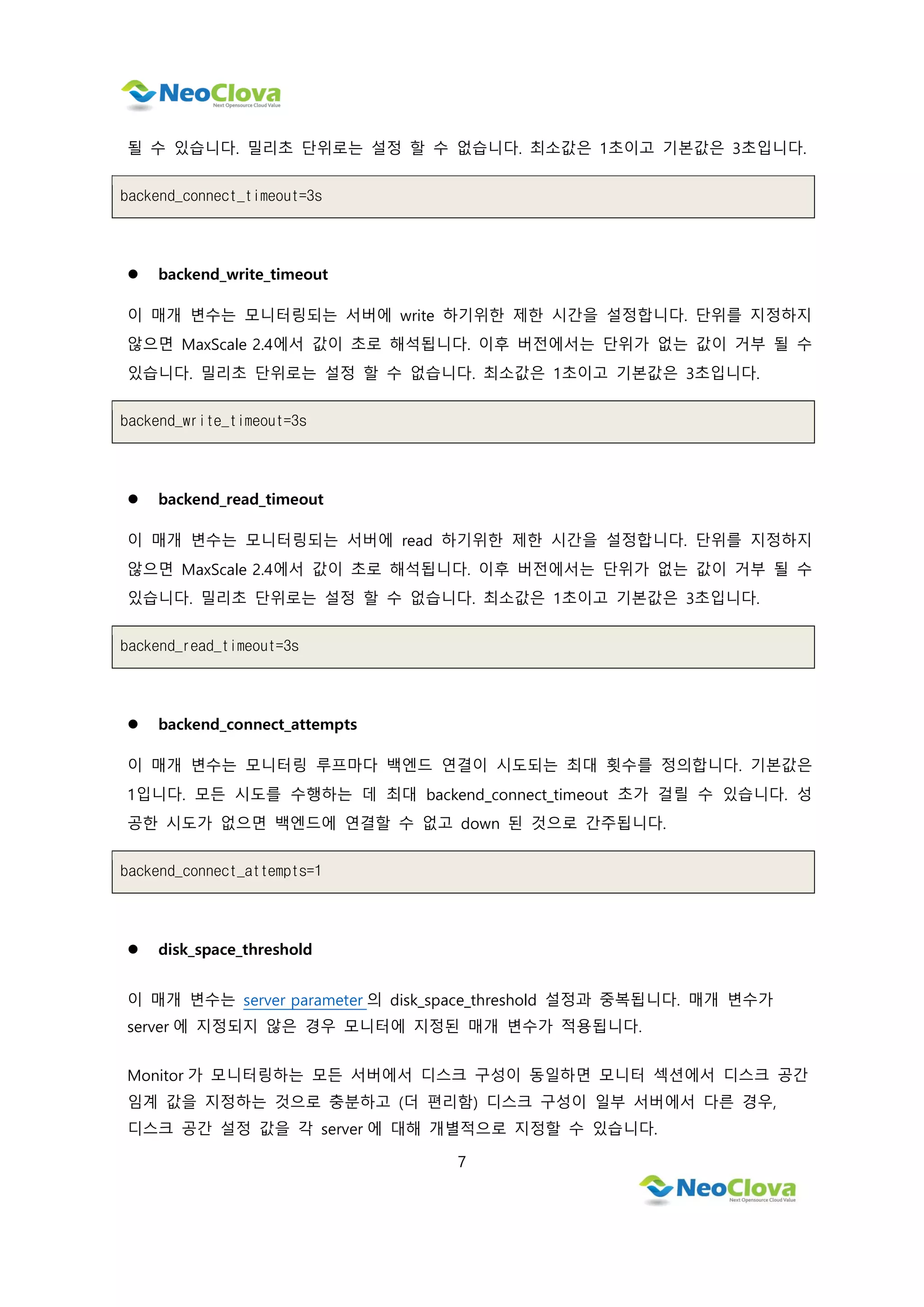 7
될 수 있습니다. 밀리초 단위로는 설정 할 수 없습니다. 최소값은 1초이고 기본값은 3초입니다.
backend_connect_timeout=3s
 backend_write_timeout
이 매개 변수는 모니터링되는 서버에 write 하기위한 제한 시간을 설정합니다. 단위를 지정하지
않으면 MaxScale 2.4에서 값이 초로 해석됩니다. 이후 버전에서는 단위가 없는 값이 거부 될 수
있습니다. 밀리초 단위로는 설정 할 수 없습니다. 최소값은 1초이고 기본값은 3초입니다.
backend_write_timeout=3s
 backend_read_timeout
이 매개 변수는 모니터링되는 서버에 read 하기위한 제한 시간을 설정합니다. 단위를 지정하지
않으면 MaxScale 2.4에서 값이 초로 해석됩니다. 이후 버전에서는 단위가 없는 값이 거부 될 수
있습니다. 밀리초 단위로는 설정 할 수 없습니다. 최소값은 1초이고 기본값은 3초입니다.
backend_read_timeout=3s
 backend_connect_attempts
이 매개 변수는 모니터링 루프마다 백엔드 연결이 시도되는 최대 횟수를 정의합니다. 기본값은
1입니다. 모든 시도를 수행하는 데 최대 backend_connect_timeout 초가 걸릴 수 있습니다. 성
공한 시도가 없으면 백엔드에 연결할 수 없고 down 된 것으로 간주됩니다.
backend_connect_attempts=1
 disk_space_threshold
이 매개 변수는 server parameter 의 disk_space_threshold 설정과 중복됩니다. 매개 변수가
server 에 지정되지 않은 경우 모니터에 지정된 매개 변수가 적용됩니다.
Monitor 가 모니터링하는 모든 서버에서 디스크 구성이 동일하면 모니터 섹션에서 디스크 공간
임계 값을 지정하는 것으로 충분하고 (더 편리함) 디스크 구성이 일부 서버에서 다른 경우,
디스크 공간 설정 값을 각 server 에 대해 개별적으로 지정할 수 있습니다.
 