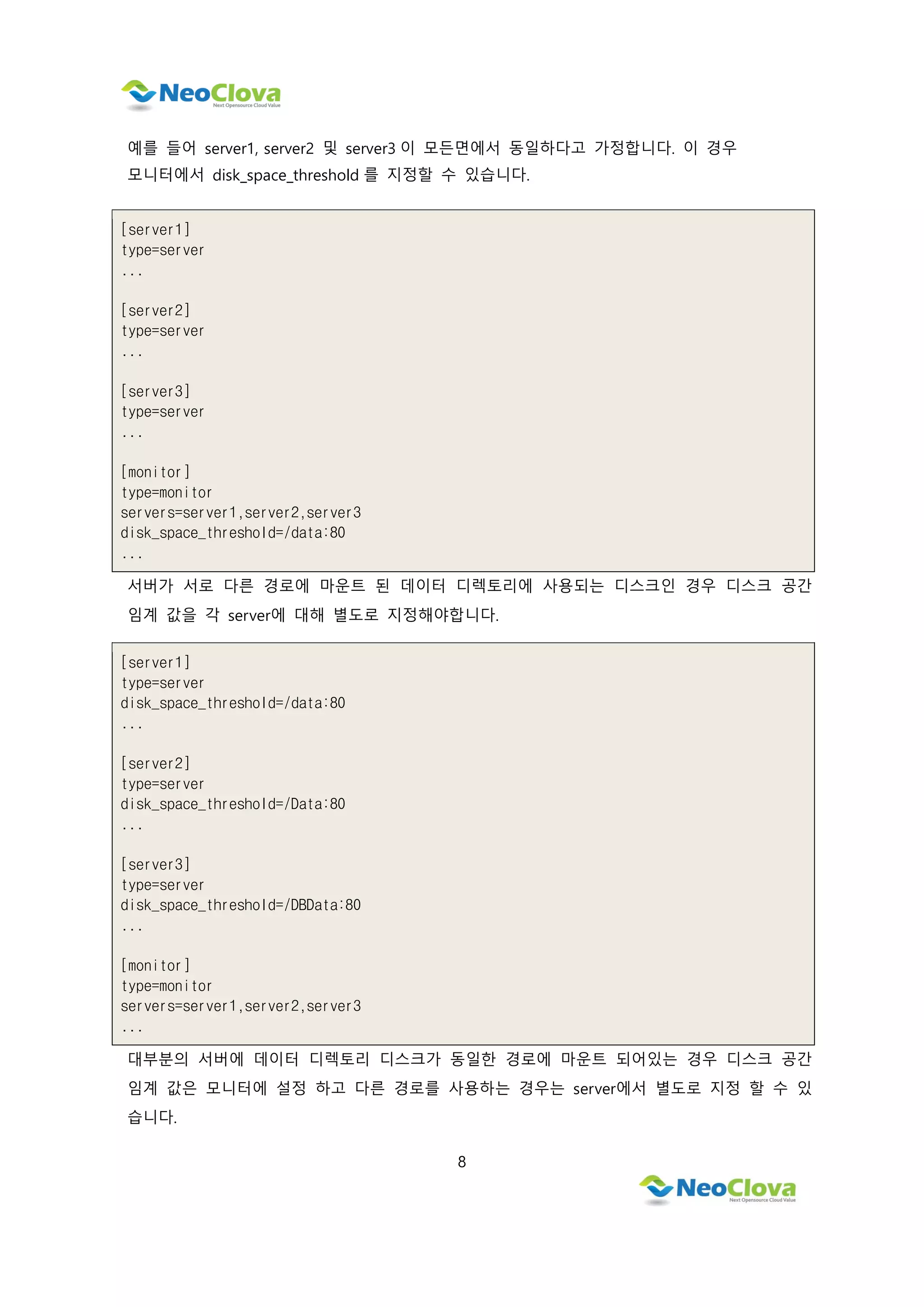 8
예를 들어 server1, server2 및 server3 이 모든면에서 동일하다고 가정합니다. 이 경우
모니터에서 disk_space_threshold 를 지정할 수 있습니다.
[server1]
type=server
...
[server2]
type=server
...
[server3]
type=server
...
[monitor]
type=monitor
servers=server1,server2,server3
disk_space_threshold=/data:80
...
서버가 서로 다른 경로에 마운트 된 데이터 디렉토리에 사용되는 디스크인 경우 디스크 공간
임계 값을 각 server에 대해 별도로 지정해야합니다.
[server1]
type=server
disk_space_threshold=/data:80
...
[server2]
type=server
disk_space_threshold=/Data:80
...
[server3]
type=server
disk_space_threshold=/DBData:80
...
[monitor]
type=monitor
servers=server1,server2,server3
...
대부분의 서버에 데이터 디렉토리 디스크가 동일한 경로에 마운트 되어있는 경우 디스크 공간
임계 값은 모니터에 설정 하고 다른 경로를 사용하는 경우는 server에서 별도로 지정 할 수 있
습니다.
 