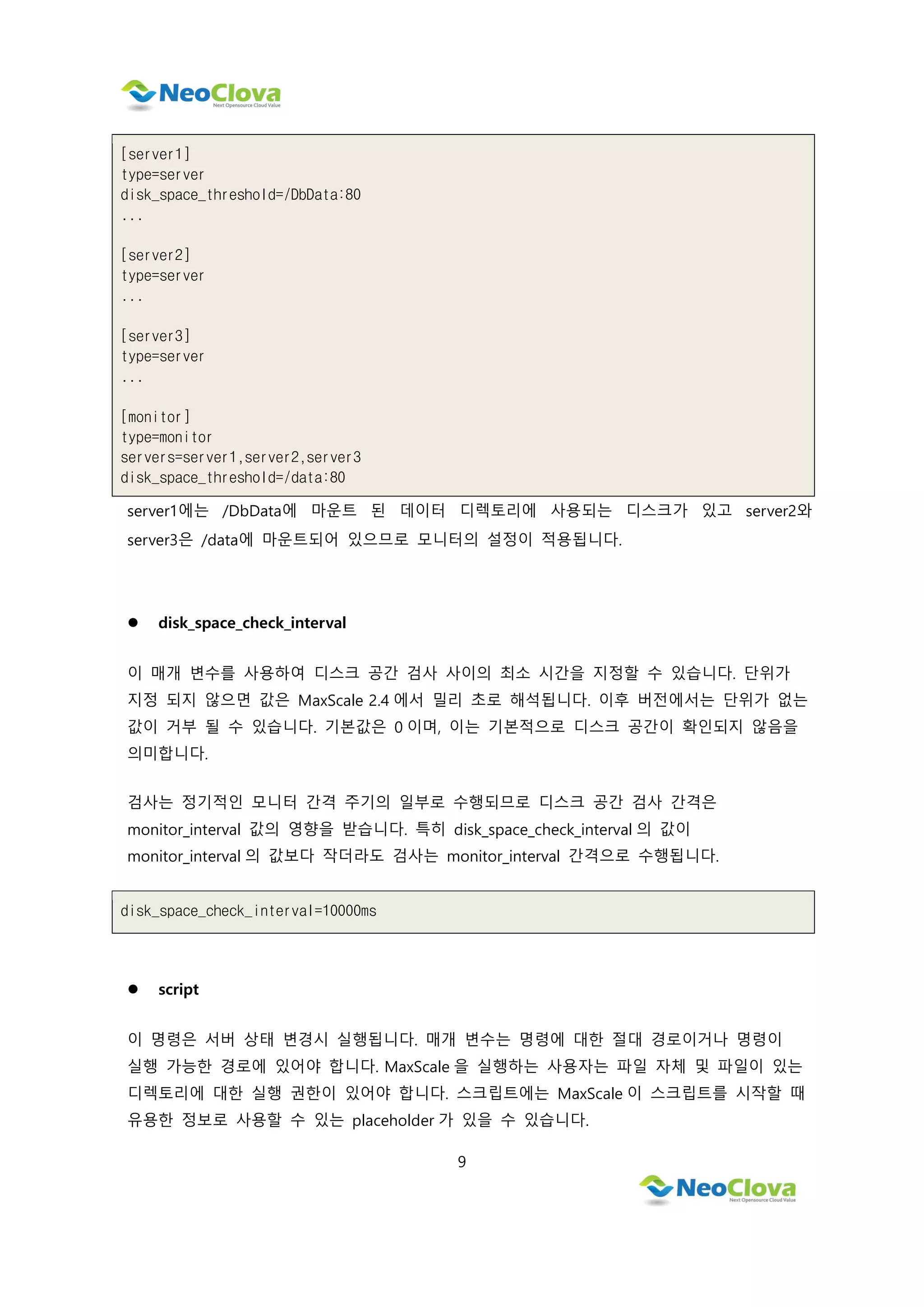 9
[server1]
type=server
disk_space_threshold=/DbData:80
...
[server2]
type=server
...
[server3]
type=server
...
[monitor]
type=monitor
servers=server1,server2,server3
disk_space_threshold=/data:80
server1에는 /DbData에 마운트 된 데이터 디렉토리에 사용되는 디스크가 있고 server2와
server3은 /data에 마운트되어 있으므로 모니터의 설정이 적용됩니다.
 disk_space_check_interval
이 매개 변수를 사용하여 디스크 공간 검사 사이의 최소 시간을 지정할 수 있습니다. 단위가
지정 되지 않으면 값은 MaxScale 2.4 에서 밀리 초로 해석됩니다. 이후 버전에서는 단위가 없는
값이 거부 될 수 있습니다. 기본값은 0 이며, 이는 기본적으로 디스크 공간이 확인되지 않음을
의미합니다.
검사는 정기적인 모니터 간격 주기의 일부로 수행되므로 디스크 공간 검사 간격은
monitor_interval 값의 영향을 받습니다. 특히 disk_space_check_interval 의 값이
monitor_interval 의 값보다 작더라도 검사는 monitor_interval 간격으로 수행됩니다.
disk_space_check_interval=10000ms
 script
이 명령은 서버 상태 변경시 실행됩니다. 매개 변수는 명령에 대한 절대 경로이거나 명령이
실행 가능한 경로에 있어야 합니다. MaxScale 을 실행하는 사용자는 파일 자체 및 파일이 있는
디렉토리에 대한 실행 권한이 있어야 합니다. 스크립트에는 MaxScale 이 스크립트를 시작할 때
유용한 정보로 사용할 수 있는 placeholder 가 있을 수 있습니다.
 