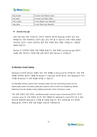 12
lost_master A server lost Master status
lost_slave A server lost Slave status
new_master A new Master was detected
new_slave A new Slave was detected
 Journal_max_age
최대 저널 파일 사용 기간입니다. 단위가 지정되지 않으면 MaxScale 2.4 에서 값이 초로
해석됩니다. 이후 버전에서는 단위가 없는 값이 거부 될 수 있습니다. 최대 수명의 설정은
초이므로 기간이 1 초보다 길더라도 밀리 초로 지정된 최대 수명은 거부됩니다. 기본값은
28800 초입니다.
Monitor 가 시작되면 저장된 저널 파일을 읽습니다. 저널 파일이 journal_max_age 값보다
오래된 경우 제거되고 서버에 대한 상태 정보가 없이 Monitor 가 시작됩니다.
3) Monitor Crash Safety
MaxScale 2.2.0 부터 Monitor 모듈은 최신 서버 상태를 on-disk journal 로 유지합니다. 이로 인해
상태를 파악하는 옵션이 사용될 때 Monitor 가 crash-safe 되도록 합니다. 또한 MaxScale 이 다시
시작될 때 Monitor 가 상태 정보를 유지할 수 있습니다.
For MariaDB monitor, options that introduce states into the monitoring process are the
detect_stale_master and detect_stale_slave options, both of which are enabled by default.
Galeramon has the disable_master_failback parameter which introduces a state.
서버 상태 저널의 기본 위치는 /var/lib/maxscale/<monitor name>/monitor.dat 입니다. 여기서
<monitor name>은 구성 파일의 모니터 섹션 이름입니다. MaxScale 이 crash 되거나 알 수 없는
방식으로 종료되면 MaxScale 이 시작될 때 저널을 읽습니다. 복구 프로세스를 건너 뛰려면
MaxScale 을 시작하기 전에 저널 파일을 수동으로 삭제하십시오.
 