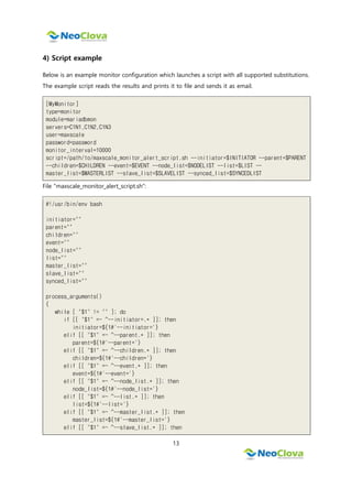 13
4) Script example
Below is an example monitor configuration which launches a script with all supported substitutions.
The example script reads the results and prints it to file and sends it as email.
[MyMonitor]
type=monitor
module=mariadbmon
servers=C1N1,C1N2,C1N3
user=maxscale
password=password
monitor_interval=10000
script=/path/to/maxscale_monitor_alert_script.sh --initiator=$INITIATOR --parent=$PARENT
--children=$CHILDREN --event=$EVENT --node_list=$NODELIST --list=$LIST --
master_list=$MASTERLIST --slave_list=$SLAVELIST --synced_list=$SYNCEDLIST
File "maxscale_monitor_alert_script.sh":
#!/usr/bin/env bash
initiator=""
parent=""
children=""
event=""
node_list=""
list=""
master_list=""
slave_list=""
synced_list=""
process_arguments()
{
while [ "$1" != "" ]; do
if [[ "$1" =~ ^--initiator=.* ]]; then
initiator=${1#'--initiator='}
elif [[ "$1" =~ ^--parent.* ]]; then
parent=${1#'--parent='}
elif [[ "$1" =~ ^--children.* ]]; then
children=${1#'--children='}
elif [[ "$1" =~ ^--event.* ]]; then
event=${1#'--event='}
elif [[ "$1" =~ ^--node_list.* ]]; then
node_list=${1#'--node_list='}
elif [[ "$1" =~ ^--list.* ]]; then
list=${1#'--list='}
elif [[ "$1" =~ ^--master_list.* ]]; then
master_list=${1#'--master_list='}
elif [[ "$1" =~ ^--slave_list.* ]]; then
 
