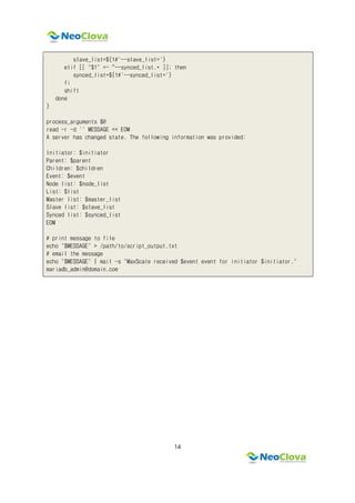 14
slave_list=${1#'--slave_list='}
elif [[ "$1" =~ ^--synced_list.* ]]; then
synced_list=${1#'--synced_list='}
fi
shift
done
}
process_arguments $@
read -r -d '' MESSAGE << EOM
A server has changed state. The following information was provided:
Initiator: $initiator
Parent: $parent
Children: $children
Event: $event
Node list: $node_list
List: $list
Master list: $master_list
Slave list: $slave_list
Synced list: $synced_list
EOM
# print message to file
echo "$MESSAGE" > /path/to/script_output.txt
# email the message
echo "$MESSAGE" | mail -s "MaxScale received $event event for initiator $initiator."
mariadb_admin@domain.com
 