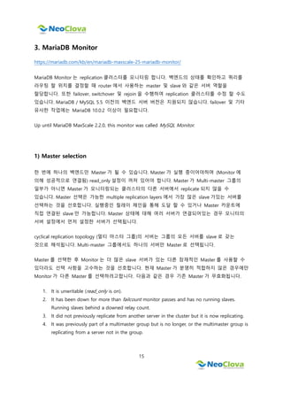 15
3. MariaDB Monitor
https://mariadb.com/kb/en/mariadb-maxscale-25-mariadb-monitor/
MariaDB Monitor 는 replication 클러스터를 모니터링 합니다. 백엔드의 상태를 확인하고 쿼리를
라우팅 할 위치를 결정할 때 router 에서 사용하는 master 및 slave 와 같은 서버 역할을
할당합니다. 또한 failover, switchover 및 rejoin 을 수행하여 replication 클러스터를 수정 할 수도
있습니다. MariaDB / MySQL 5.5 이전의 백엔드 서버 버전은 지원되지 않습니다. failover 및 기타
유사한 작업에는 MariaDB 10.0.2 이상이 필요합니다.
Up until MariaDB MaxScale 2.2.0, this monitor was called MySQL Monitor.
1) Master selection
한 번에 하나의 백엔드만 Master 가 될 수 있습니다. Master 가 실행 중이어야하며 (Monitor 에
의해 성공적으로 연결됨) read_only 설정이 꺼져 있어야 합니다. Master 가 Multi-master 그룹의
일부가 아니면 Master 가 모니터링되는 클러스터의 다른 서버에서 replicate 되지 않을 수
있습니다. Master 선택은 가능한 multiple replication layers 에서 가장 많은 slave 가있는 서버를
선택하는 것을 선호합니다. 실행중인 릴레이 체인을 통해 도달 할 수 있거나 Master 카운트에
직접 연결된 slave 만 가능합니다. Master 상태에 대해 여러 서버가 연결되어있는 경우 모니터의
서버 설정에서 먼저 설정한 서버가 선택됩니다.
cyclical replication topology (멀티 마스터 그룹)의 서버는 그룹의 모든 서버를 slave 로 갖는
것으로 해석됩니다. Multi-master 그룹에서도 하나의 서버만 Master 로 선택됩니다.
Master 를 선택한 후 Monitor 는 더 많은 slave 서버가 있는 다른 잠재적인 Master 를 사용할 수
있더라도 선택 사항을 고수하는 것을 선호합니다. 현재 Master 가 분명히 적합하지 않은 경우에만
Monitor 가 다른 Master 를 선택하려고합니다. 다음과 같은 경우 기존 Master 가 무효화됩니다.
1. It is unwritable (read_only is on).
2. It has been down for more than failcount monitor passes and has no running slaves.
Running slaves behind a downed relay count.
3. It did not previously replicate from another server in the cluster but it is now replicating.
4. It was previously part of a multimaster group but is no longer, or the multimaster group is
replicating from a server not in the group.
 