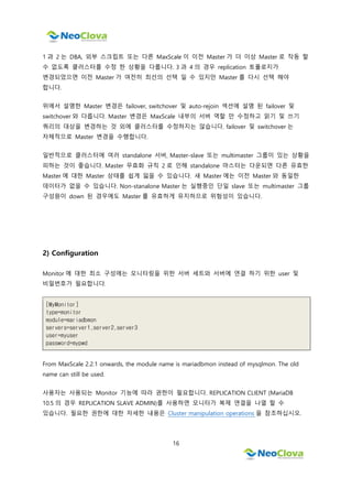 16
1 과 2 는 DBA, 외부 스크립트 또는 다른 MaxScale 이 이전 Master 가 더 이상 Master 로 작동 할
수 없도록 클러스터를 수정 한 상황을 다룹니다. 3 과 4 의 경우 replication 토폴로지가
변경되었으면 이전 Master 가 여전히 최선의 선택 일 수 있지만 Master 를 다시 선택 해야
합니다.
위에서 설명한 Master 변경은 failover, switchover 및 auto-rejoin 섹션에 설명 된 failover 및
switchover 와 다릅니다. Master 변경은 MaxScale 내부의 서버 역할 만 수정하고 읽기 및 쓰기
쿼리의 대상을 변경하는 것 외에 클러스터를 수정하지는 않습니다. failover 및 switchover 는
자체적으로 Master 변경을 수행합니다.
일반적으로 클러스터에 여러 standalone 서버, Master-slave 또는 multimaster 그룹이 있는 상황을
피하는 것이 좋습니다. Master 무효화 규칙 2 로 인해 standalone 마스터는 다운되면 다른 유효한
Master 에 대한 Master 상태를 쉽게 잃을 수 있습니다. 새 Master 에는 이전 Master 와 동일한
데이터가 없을 수 있습니다. Non-stanalone Master 는 실행중인 단일 slave 또는 multimaster 그룹
구성원이 down 된 경우에도 Master 를 유효하게 유지하므로 위험성이 있습니다.
2) Configuration
Monitor 에 대한 최소 구성에는 모니터링을 위한 서버 세트와 서버에 연결 하기 위한 user 및
비밀번호가 필요합니다.
[MyMonitor]
type=monitor
module=mariadbmon
servers=server1,server2,server3
user=myuser
password=mypwd
From MaxScale 2.2.1 onwards, the module name is mariadbmon instead of mysqlmon. The old
name can still be used.
사용자는 사용되는 Monitor 기능에 따라 권한이 필요합니다. REPLICATION CLIENT (MariaDB
10.5 의 경우 REPLICATION SLAVE ADMIN)를 사용하면 모니터가 복제 연결을 나열 할 수
있습니다. 필요한 권한에 대한 자세한 내용은 Cluster manipulation operations 을 참조하십시오.
 