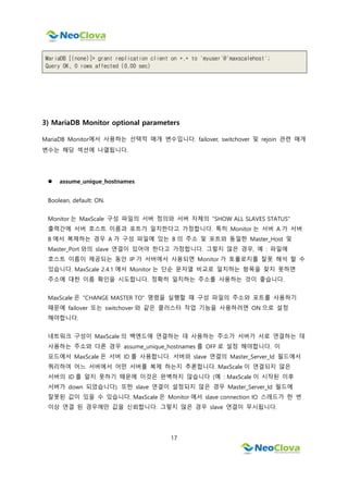 17
MariaDB [(none)]> grant replication client on *.* to 'myuser'@'maxscalehost';
Query OK, 0 rows affected (0.00 sec)
3) MariaDB Monitor optional parameters
MariaDB Monitor에서 사용하는 선택적 매개 변수입니다. failover, switchover 및 rejoin 관련 매개
변수는 해당 섹션에 나열됩니다.
 assume_unique_hostnames
Boolean, default: ON.
Monitor 는 MaxScale 구성 파일의 서버 정의와 서버 자체의 "SHOW ALL SLAVES STATUS"
출력간에 서버 호스트 이름과 포트가 일치한다고 가정합니다. 특히 Monitor 는 서버 A 가 서버
B 에서 복제하는 경우 A 가 구성 파일에 있는 B 의 주소 및 포트와 동일한 Master_Host 및
Master_Port 와의 slave 연결이 있어야 한다고 가정합니다. 그렇지 않은 경우, 예 : 파일에
호스트 이름이 제공되는 동안 IP 가 서버에서 사용되면 Monitor 가 토폴로지를 잘못 해석 할 수
있습니다. MaxScale 2.4.1 에서 Monitor 는 단순 문자열 비교로 일치하는 항목을 찾지 못하면
주소에 대한 이름 확인을 시도합니다. 정확히 일치하는 주소를 사용하는 것이 좋습니다.
MaxScale 은 "CHANGE MASTER TO" 명령을 실행할 때 구성 파일의 주소와 포트를 사용하기
때문에 failover 또는 switchover 와 같은 클러스터 작업 기능을 사용하려면 ON 으로 설정
해야합니다.
네트워크 구성이 MaxScale 의 백엔드에 연결하는 데 사용하는 주소가 서버가 서로 연결하는 데
사용하는 주소와 다른 경우 assume_unique_hostnames 를 OFF 로 설정 해야합니다. 이
모드에서 MaxScale 은 서버 ID 를 사용합니다. 서버와 slave 연결의 Master_Server_Id 필드에서
쿼리하여 어느 서버에서 어떤 서버를 복제 하는지 추론합니다. MaxScale 이 연결되지 않은
서버의 ID 를 알지 못하기 때문에 이것은 완벽하지 않습니다 (예 : MaxScale 이 시작된 이후
서버가 down 되었습니다). 또한 slave 연결이 설정되지 않은 경우 Master_Server_Id 필드에
잘못된 값이 있을 수 있습니다. MaxScale 은 Monitor 에서 slave connection IO 스레드가 한 번
이상 연결 된 경우에만 값을 신뢰합니다. 그렇지 않은 경우 slave 연결이 무시됩니다.
 