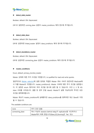 18
 detect_stale_master
Boolean, default: ON. Deprecated.
OFF 로 설정하면 running_slave 설정이 master_conditions 매개 변수에 추가됩니다.
 detect_stale_slave
Boolean, default: ON. Deprecated.
OFF로 설정하면 linked_master 설정이 slave_conditions 매개 변수에 추가됩니다.
 detect_standalone_master
Boolean, default: ON. Deprecated.
OFF로 설정하면 connecting_slave 설정이 master_conditions 매개 변수에 추가됩니다.
 master_conditions
Enum, default: primary_monitor_master.
Master 상태에 대한 추가 조건을 지정합니다, i.e qualified for read and write queries.
일반적으로 Master selection에 설명 된대로 적합한 Master 후보 서버가 발견되면 MaxScale에
서 이를 Master로 지정합니다. master_conditions는 Master 서버에 대한 추가 조건을 설정합니
다. 이 설정은 enum 형이므로 여러 조건을 동시에 설정 할 수 있습니다. 조건 2, 3 및 4는
slave 서버를 나타냅니다. 결합 된 경우 단일 slave는 Master가 실행 가능하도록 주어진 모든
조건을 충족해야합니다.
Master 후보가 master_conditions에 실패했지만 slave_conditions를 충족하면 대신 Slave로 지정
될 수 있습니다.
The available conditions are:
none 추가 조건 없음
connecting_slave 하나 이상의 slave(no behind relay)가 replication을 시도하거나
Master에서 복제 중입니다(Slave_IO_Running은 'Yes' 또는
 