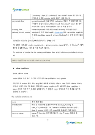 19
'Connecting', Slave_SQL_Running은 'Yes'). slave가 down 된 경우 마
지막으로 성공한 monitor tick의 결과가 사용 됩니다.
connected_slave connecting_slave와 동일하지만 replication 연결이 작동되어야한다는
차이점이 있습니다(Slave_IO_Running은 'Yes'). slave가 down 된 경우
마지막으로 성공한 monitor tick의 결과가 사용 됩니다.
running_slave connecting_slave와 동일하며 slave가 Running 중이어야합니다.
primary_monitor_master MaxScale이 다른 MaxScale과 cooperating하고 secondary MaxScale
인 경우, candidate Master도 primary MaxScale에서 선택 되어야 합니
다.
Candidate master는 primary MaxScale에서도 선택됩니다.
이 설정의 기본값은 master_requirements = primary_monitor_master입니다. 두 Monitor가 협력
할 때 동일한 Master 서버를 사용 하도록 합니다.
For example, to require that the master must have a slave which is both connected and running,
set
master_conditions=connected_slave,running_slave
 slave_conditions
Enum, default: none.
slave 상태에 대한 추가 조건을 지정합니다. i.e qualified for read queries.
일반적으로 Master 후보 또는 relay 에서 복제를 시도하는 서버는 slave 입니다. Master 후보는
반드시 쓰기가 가능 할 필요는 없습니다. master_conditions 에 실패하면 slave_conditions 는
slave 서버에 대한 추가 조건을 설정합니다. 이 설정은 enum 형이므로 여러 조건을 동시에
설정할 수 있습니다.
The available conditions are:
none 추가 조건 없음.
linked_master slave 는 Master 에 연결되어야하며 (Slave_IO_Running 및
Slave_SQL_Running 은 'Yes') Master 가 Running 중이어야합니다.
slave 와 Master 사이의 모든 relay 에도 동일하게 적용됩니다.
running_master Master 가 Running 중이어야 합니다. relay 가 down 되었을 수
있습니다.
 