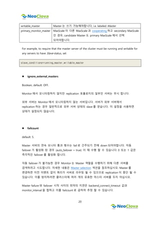 20
writable_master Master 는 쓰기 가능해야합니다, i.e. labeled Master.
primary_monitor_master MaxScale 이 다른 MaxScale 과 cooperating 하고 secondary MaxScale
인 경우, candidate Master 도 primary MaxScale 에서 선택
되어야합니다.
For example, to require that the master server of the cluster must be running and writable for
any servers to have Slave-status, set
slave_conditions=running_master,writable_master
 ignore_external_masters
Boolean, default: OFF.
Monitor 에서 모니터링하지 않지만 replication 토폴로지의 일부인 서버는 무시 합니다.
외부 서버는 Monitor 에서 모니터링하지 않는 서버입니다. 서버가 외부 서버에서
replication 하는 경우 일반적으로 외부 서버 상태의 slave 를 얻습니다. 이 설정을 사용하면
상태가 설정되지 않습니다.
 failcount
default: 5.
Master 서버의 연속 모니터 통과 횟수는 fail 로 간주되기 전에 down 되어야합니다. 자동
failover 가 활성화 된 경우 (auto_failover = true) 이 때 수행 할 수 있습니다. 0 또는 1 값은
즉각적인 failover 를 활성화 합니다.
자동 failover 가 불가능한 경우 Monitor 는 Master 역할을 수행하기 위해 다른 서버를
검색하려고 시도합니다. 자세한 내용은 Master selection 섹션을 참조하십시오. Master 를
변경하면 이전 이벤트 없이 쿼리가 서버로 라우팅 될 수 있으므로 replication 이 중단 될 수
있습니다. 이를 방지하려면 클러스터에 여러 개의 유효한 마스터 서버를 두지 마십시오.
Master failure 와 failover 시작 사이의 최악의 지연은 backend_connect_timeout 값과
monitor_interval 을 합하고 이를 failcount 로 곱하여 추정 할 수 있습니다.
 