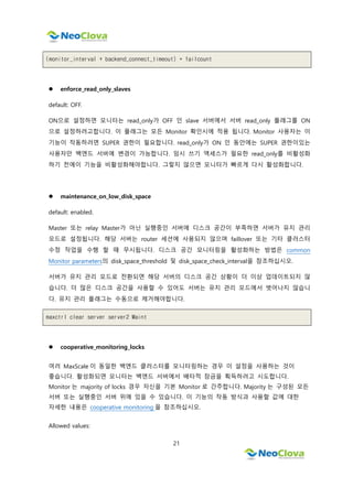 21
(monitor_interval + backend_connect_timeout) * failcount
 enforce_read_only_slaves
default: OFF.
ON으로 설정하면 모니터는 read_only가 OFF 인 slave 서버에서 서버 read_only 플래그를 ON
으로 설정하려고합니다. 이 플래그는 모든 Monitor 확인시에 적용 됩니다. Monitor 사용자는 이
기능이 작동하려면 SUPER 권한이 필요합니다. read_only가 ON 인 동안에는 SUPER 권한이있는
사용자만 백엔드 서버에 변경이 가능합니다. 임시 쓰기 액세스가 필요한 read_only를 비활성화
하기 전에이 기능을 비활성화해야합니다. 그렇지 않으면 모니터가 빠르게 다시 활성화합니다.
 maintenance_on_low_disk_space
default: enabled.
Master 또는 relay Master가 아닌 실행중인 서버에 디스크 공간이 부족하면 서버가 유지 관리
모드로 설정됩니다. 해당 서버는 router 세션에 사용되지 않으며 faillover 또는 기타 클러스터
수정 작업을 수행 할 때 무시됩니다. 디스크 공간 모니터링을 활성화하는 방법은 common
Monitor parameters의 disk_space_threshold 및 disk_space_check_interval을 참조하십시오.
서버가 유지 관리 모드로 전환되면 해당 서버의 디스크 공간 상황이 더 이상 업데이트되지 않
습니다. 더 많은 디스크 공간을 사용할 수 있어도 서버는 유지 관리 모드에서 벗어나지 않습니
다. 유지 관리 플래그는 수동으로 제거해야합니다.
maxctrl clear server server2 Maint
 cooperative_monitoring_locks
여러 MaxScale 이 동일한 백엔드 클러스터를 모니터링하는 경우 이 설정을 사용하는 것이
좋습니다. 활성화되면 모니터는 백엔드 서버에서 배타적 잠금을 획득하려고 시도합니다.
Monitor 는 majority of locks 경우 자신을 기본 Monitor 로 간주합니다. Majority 는 구성된 모든
서버 또는 실행중인 서버 위에 있을 수 있습니다. 이 기능의 작동 방식과 사용할 값에 대한
자세한 내용은 cooperative monitoring 을 참조하십시오.
Allowed values:
 