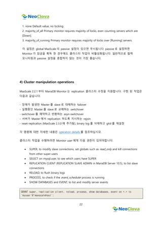 22
1. none Default value, no locking.
2. majority_of_all Primary monitor requires majority of locks, even counting servers which are
[Down].
3. majority_of_running Primary monitor requires majority of locks over [Running] servers.
이 설정은 global MaxScale 의 passive 설정이 있으면 무시됩니다. passive 로 설정하면
Monitor 가 잠금을 획득 한 경우에도 클러스터 작업이 비활성화됩니다. 일반적으로 협력
모니터링과 passive 설정을 혼합하지 않는 것이 가장 좋습니다.
4) Cluster manipulation operations
MaxScale 2.2.1 부터 MariaDB Monitor 는 replication 클러스터 수정을 지원합니다. 구현 된 작업은
다음과 같습니다.
- 장애가 발생한 Master 를 slave 로 대체하는 failover
- 실행중인 Master 를 slave 로 교체하는 switchover
- switchover 를 예약하고 반환하는 asyn-switchover
- 서버가 Master 에서 replication 하도록 지시하는 rejoin
- reset-replication (MaxScale 2.3.0 에 추가됨), binary log 를 삭제하고 gtid 를 재설정
각 명령에 대한 자세한 내용은 operation details 를 참조하십시오.
클러스터 작업을 수행하려면 Monitor user 에게 다음 권한이 있어야합니다.
 SUPER, to modify slave connections, set globals such as read_only and kill connections
from other super-users
 SELECT on mysql.user, to see which users have SUPER
 REPLICATION CLIENT (REPLICATION SLAVE ADMIN in MariaDB Server 10.5), to list slave
connections
 RELOAD, to flush binary logs
 PROCESS, to check if the event_scheduler process is running
 SHOW DATABASES and EVENT, to list and modify server events
GRANT super, replication client, reload, process, show databases, event on *.* to
'myuser'@'maxscalehost';
 