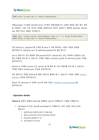 23
GRANT select on mysql.user to 'myuser'@'maxscalehost';
권한(privilege) 시스템은 MariaDB Server 10.5에서 변경되었습니다. SUPER 권한은 많은 필수 권한
을 포함하고 다른 수퍼 유저의 연결을 종료하는데 여전히 필요하기 때문에 MaxScale Monitor
user 에게 미치는 영향은 미미합니다.
GRANT super, reload, process, show databases, event on *.* to 'myuser'@'maxscalehost';
GRANT select on mysql.user to 'myuser'@'maxscalehost';
또한 Monitor 는 replication 를 시작할 때 slave 가 사용 해야하는 사용자 이름과 암호를
알아야합니다. replication_user 및 replication_password 에 설정 합니다.
user 는 클러스터 조작 명령에 의해 promote 되거나 demote 되는 모든 서버에서 실행되는 SQL
문의 파일을 정의 할 수 있습니다. 자세한 내용은 promotion_sql_file 및 demotion_sql_file 섹션을
참조하십시오.
Monitor 는 서버를 promote 또는 demote 할 때 예약 된 서버 이벤트를 조작 할 수 있습니다.
자세한 내용은 handle_events 섹션을 참조하십시오.
모든 클러스터 작업은 MaxCtrl 을 통해 수동으로 활성화 할 수 있습니다. 자세한 내용은 manual
activation 섹션을 참조하십시오.
failover 및 switchover 과 관련된 issue 에 대한 정보는 limitations and requirements 를
참조하십시오.
- Operation details
Failover 는 장애가 발생한 Master 를 실행중인 slave 로 대체합니다. 다음을 수행합니다.
1. Old Master 의 최신 slave 를 new Master 로 선택합니다. 선택 기준은 아래 순서와
같습니다.
1. gtid_IO_pos (latest event in relay log)
2. gtid_current_pos (most processed events)
3. log_slave_updates is on
4. disk space is not low
 
