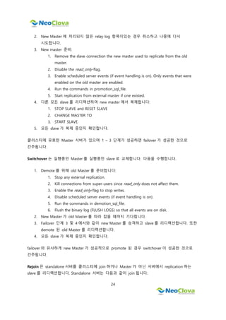 24
2. New Master 에 처리되지 않은 relay log 항목이있는 경우 취소하고 나중에 다시
시도합니다.
3. New master 준비:
1. Remove the slave connection the new master used to replicate from the old
master.
2. Disable the read_only-flag.
3. Enable scheduled server events (if event handling is on). Only events that were
enabled on the old master are enabled.
4. Run the commands in promotion_sql_file.
5. Start replication from external master if one existed.
4. 다른 모든 slave 를 리디렉션하여 new master 에서 복제합니다:
1. STOP SLAVE and RESET SLAVE
2. CHANGE MASTER TO
3. START SLAVE
5. 모든 slave 가 복제 중인지 확인합니다.
클러스터에 유효한 Master 서버가 있으며 1 ~ 3 단계가 성공하면 failover 가 성공한 것으로
간주됩니다.
Switchover 는 실행중인 Master 를 실행중인 slave 로 교체합니다. 다음을 수행합니다.
1. Demote 를 위해 old Master 를 준비합니다:
1. Stop any external replication.
2. Kill connections from super-users since read_only does not affect them.
3. Enable the read_only-flag to stop writes.
4. Disable scheduled server events (if event handling is on).
5. Run the commands in demotion_sql_file.
6. Flush the binary log (FLUSH LOGS) so that all events are on disk.
2. New Master 가 old Master 를 따라 잡을 때까지 기다립니다.
3. Failover 단계 3 및 4 에서와 같이 new Master 를 승격하고 slave 를 리디렉션합니다. 또한
demote 된 old Master 를 리디렉션합니다.
4. 모든 slave 가 복제 중인지 확인합니다.
failover 와 유사하게 new Master 가 성공적으로 promote 된 경우 switchover 이 성공한 것으로
간주됩니다.
Rejoin 은 standalone 서버를 클러스터에 join 하거나 Master 가 아닌 서버에서 replication 하는
slave 를 리디렉션합니다. Standalone 서버는 다음과 같이 join 됩니다:
 