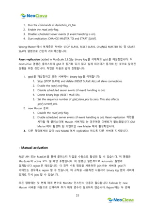 25
1. Run the commands in demotion_sql_file.
2. Enable the read_only-flag.
3. Disable scheduled server events (if event handling is on).
4. Start replication: CHANGE MASTER TO and START SLAVE.
Wrong Master 에서 복제중인 서버는 STOP SLAVE, RESET SLAVE, CHANGE MASTER TO 및 START
SLAVE 명령으로 간단히 리디렉션됩니다.
Reset-replication (added in MaxScale 2.3.0)는 binary log 를 삭제하고 gtid 를 재설정합니다. 이
destructive 명령은 클러스터의 gtid 가 동기화 되지 않고 실제 데이터가 동기화 된 것으로 알려진
상황을 위한 것입니다. 작업은 다음과 같이 진행됩니다:
1. gtid 를 재설정하고 모든 서버에서 binary log 를 삭제합니다:
1. Stop (STOP SLAVE) and delete (RESET SLAVE ALL) all slave connections.
2. Enable the read_only-flag.
3. Disable scheduled server events (if event handling is on).
4. Delete binary logs (RESET MASTER).
5. Set the sequence number of gtid_slave_pos to zero. This also affects
gtid_current_pos.
2. new Master 준비:
1. Disable the read_only-flag.
2. Enable scheduled server events (if event handling is on). Reset-replication 작업을
시작할 때 클러스터에 Master 서버가있 는 경우에만 이벤트가 활성화됩니다. Old
Master 에서 활성화 된 이벤트만 new Master 에서 활성화됩니다.
3. 다른 작업에서와 같이 new Master 에서 replication 하도록 다른 서버에 지시합니다.
- Manual activation
REST API 또는 MaxCtrl 을 통해 클러스터 작업을 수동으로 활성화 할 수 있습니다. 이 명령은
MaxScale 이 active 모드 일 때만 수행됩니다. 이 명령은 일반적으로 automatic 실행과
일치합니다. rejoin 은 예외입니다. 이 경우 수동 명령을 사용하면 join 하는 서버에 gtid 가
비어있는 경우에도 rejoin 할 수 있습니다. 이 규칙을 사용하면 사용자가 binary log 없이 서버에
강제로 다시 join 할 수 있습니다.
모든 명령에는 첫 번째 매개 변수로 Monitor 인스턴스 이름이 필요합니다. Failover 는 new
Master 서버를 자동으로 선택하며 추가 매개 변수가 필요하지 않습니다. Rejoin 에는 두 번째
 