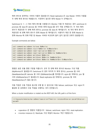 26
매개 변수로 참여하는 서버의 이름이 필요합니다. Reset-replication 은 new Master 서버의 이름을
두 번째 매개 변수로 허용합니다. 지정하지 않으면 현재 Master 가 선택됩니다.
Switchover 는 1 ~ 3 개의 매개 변수를 사용합니다. Monitor 이름 만 제공되는 경우 switchover 는
promote 할 slave 와 demote 할 서버로 현재 Master 를 모두 자동 선택합니다. 두 개의 매개
변수가 제공되면 두 번째 매개 변수는 promote 할 slave 로 해석됩니다. 세 개의 매개 변수가
제공되면 세 번째 매개 변수가 현재 Master 로 해석됩니다. 사용자가 제공 한 현재 Master 는
현재 Monitor 에 의해 추론 된 Master 서버와 비교되며 둘이 같지 않으면 오류가 발생합니다.
Example commands are below:
call command mariadbmon failover MyMonitor
call command mariadbmon rejoin MyMonitor OldMasterServ
call command mariadbmon reset-replication MyMonitor
call command mariadbmon reset-replication MyMonitor NewMasterServ
call command mariadbmon switchover MyMonitor
call command mariadbmon switchover MyMonitor NewMasterServ
call command mariadbmon switchover MyMonitor NewMasterServ OldMasterServ
명령은 표준 모듈 명령 구문을 따릅니다. 모두 첫 번째 매개 변수로 Monitor 구성 이름
(MyMonitor)이 필요합니다. Switchover 의 경우 마지막 두 매개 변수는 promote 할 서버
(NewMasterServ)와 demote 할 서버 (OldMasterServ)를 정의합니다. rejoin 을 위해서는 join 할
서버 (OldMasterServ)가 필요합니다. Reset-replication 을 위해서는 promote 할 서버
(NewMasterServ)가 필요 합니다.
자동 작업은 수동 작업과 동시에 수행 할 수 없으므로 자동 failover, switchover 또는 rejoin 이
활성화 된 상태에서 수동 작업을 수행하는 것이 안전합니다.
When a cluster modification is iniated via the REST-API, the URL path is of the form:
/v1/maxscale/modules/mariadbmon/<operation>?<monitor-instance>&<server-param1>&<server-
param2>
 <operation>은 명령의 이름입니다 : failover, switchover, rejoin 또는 reset-replication.
 <monitor-instance>는 MaxScale 구성 파일의 Monitor 섹션 이름입니다.
 