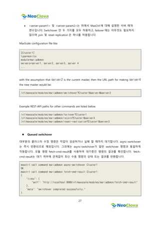 27
 <server-param1> 및 <server-param2>는 위에서 MaxCtrl 에 대해 설명한 서버 매개
변수입니다. Switchover 만 두 가지를 모두 허용하고, failover 에는 아무것도 필요하지
않으며 join 및 reset-replication 은 하나를 허용합니다.
MaxScale configuration file like
[Cluster1]
type=monitor
module=mariadbmon
servers=server1, server2, server3, server 4
...
with the assumption that server2 is the current master, then the URL path for making server4
the new master would be:
/v1/maxscale/modules/mariadbmon/switchover?Cluster1&server4&server2
Example REST-API paths for other commands are listed below.
/v1/maxscale/modules/mariadbmon/failover?Cluster1
/v1/maxscale/modules/mariadbmon/rejoin?Cluster1&server3
/v1/maxscale/modules/mariadbmon/reset-replication?Cluster1&server3
 Queued switchover
대부분의 클러스터 수정 명령은 작업이 성공하거나 실패 할 때까지 대기합니다. async-switchover
는 즉시 반환되므로 예외입니다. 그외에는 async-switchover가 일반 switchover 명령과 동일하게
작동합니다. 모듈 명령 fetch-cmd-result를 사용하여 대기중인 명령의 결과를 확인합니다. fetch-
cmd-result는 대기 여부에 관계없이 최신 수동 명령의 상태 또는 결과를 반환합니다.
maxctrl call command mariadbmon async-switchover Cluster1
OK
maxctrl call command mariadbmon fetch-cmd-result Cluster1
{
"links": {
"self": "http://localhost:8989/v1/maxscale/modules/mariadbmon/fetch-cmd-result"
},
"meta": "switchover completed successfully."
}
 
