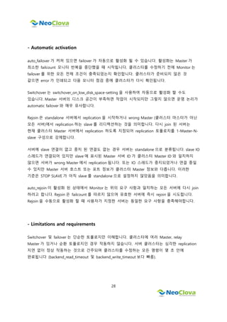 28
- Automatic activation
auto_failover 가 켜져 있으면 failover 가 자동으로 활성화 될 수 있습니다. 활성화는 Master 가
최소한 failcount 모니터 반복을 중단했을 때 시작됩니다. 클러스터를 수정하기 전에 Monitor 는
failover 를 위한 모든 전제 조건이 충족되었는지 확인합니다. 클러스터가 준비되지 않은 것
같으면 error 가 인쇄되고 다음 모니터 점검 중에 클러스터가 다시 확인됩니다.
Switchover 는 switchover_on_low_disk_space-setting 을 사용하여 자동으로 활성화 할 수도
있습니다. Master 서버의 디스크 공간이 부족하면 작업이 시작되지만 그렇지 않으면 운영 논리가
automatic failover 와 매우 유사합니다.
Rejoin 은 standalone 서버에서 replication 을 시작하거나 wrong Master (클러스터 마스터가 아닌
모든 서버)에서 replication 하는 slave 를 리디렉션하는 것을 의미합니다. 다시 join 된 서버는
현재 클러스터 Master 서버에서 replication 하도록 지정되어 replication 토폴로지를 1-Master-N-
slave 구성으로 강제합니다.
서버에 slave 연결이 없고 중지 된 연결도 없는 경우 서버는 standalone 으로 분류됩니다. slave IO
스레드가 연결되어 있지만 slave 에 표시된 Master 서버 ID 가 클러스터 Master ID 와 일치하지
않으면 서버가 wrong Master 에서 replication 됩니다. 또는 IO 스레드가 중지되었거나 연결 중일
수 있지만 Master 서버 호스트 또는 포트 정보가 클러스터 Master 정보와 다릅니다. 이러한
기준은 STOP SLAVE 가 아직 slave 를 standalone 으로 설정하지 않았음을 의미합니다.
auto_rejoin 이 활성화 된 상태에서 Monitor 는 위의 요구 사항과 일치하는 모든 서버에 다시 join
하려고 합니다. Rejoin 은 failcount 를 따르지 않으며 유효한 서버에 즉시 rejoin 을 시도합니다.
Rejoin 을 수동으로 활성화 할 때 사용자가 지정한 서버는 동일한 요구 사항을 충족해야합니다.
- Limitations and requirements
Switchover 및 failover 는 단순한 토폴로지만 이해합니다. 클러스터에 여러 Master, relay
Master 가 있거나 순환 토폴로지인 경우 작동하지 않습니다. 서버 클러스터는 심각한 replication
지연 없이 정상 작동하는 것으로 간주되며 클러스터를 수정하는 모든 명령이 몇 초 안에
완료됩니다 (backend_read_timeout 및 backend_write_timeout 보다 빠름).
 
