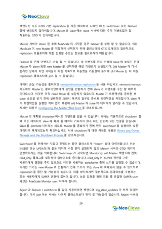 29
백엔드는 모두 GTID 기반 replication 을 사용 해야하며 도메인 ID 는 switchover 또는 failover
중에 변경되지 않아야합니다. Master 와 slave 에는 slave 서버에 대한 추가 이벤트없이 잘
작동하는 GTID 가 있어야합니다.
Master 서버가 down 된 후에 MaxScale 이 시작된 경우 failover 를 수행 할 수 없습니다. 이는
MaxScale 이 new Master 를 적절하게 선택하기 위해 클러스터의 GTID 도메인과 일반적으로
replication 토폴로지에 대한 신뢰할 수있는 정보를 필요로하기 때문입니다.
Failover 로 인해 이벤트가 손실 될 수 있습니다. 새 이벤트를 하나 이상의 slave 에 보내기 전에
Master 가 down 되면 new Master 를 선택하면 해당 이벤트가 손실됩니다. Old Master 가 다시
온라인 상태가 되면 서버들이 다른 기록으로 이동했을 가능성이 높으며 old Master 는 더 이상
replication 클러스터에 join 할 수 없습니다.
데이터 손실 가능성을 줄이려면 semisynchronous replication 을 사용 하십시오. semisynchronous
모드에서 Master 는 클라이언트에게 승인을 반환하기 전에 slave 가 이벤트를 수신 할 때까지
기다립니다. 이것은 아직 clean filover 를 보장하지 않습니다. Master 가 트랜잭션을 준비한 후
slave 승인을 받기 전에 실패하면 크래시 복구의 일부로 준비된 트랜잭션을 커밋합니다. slave 가
이 트랜잭션을 실행한 적이 없기 때문에 old Master 가 slave 의 데이터가 달라질 수 있습니다.
자세한 내용은 Configuring the Master Wait Point 을 참조하십시오.
Master 의 계획된 shutdown 에서도 이벤트를 잃을 수 있습니다. 서버는 기본적으로 shutdown 할
때 모든 데이터가 slave 에 복제 될 때까지 기다리지 않고 대신 단순히 모든 연결을 닫습니다.
Slave 를 promote 시키려는 의도로 Master 를 종료하기 전에 먼저 switchover 을 실행하여 모든
데이터가 복제되었는지 확인하십시오. 서버 shutdown 에 대한 자세한 내용은 Binary Log Dump
Threads and the Shutdown Process 를 참조하십시오.
Switchover 를 위해서는 작업이 진행되는 동안 클러스터가 "frozen" 상태 이여야합니다. 이는
INSERT 또는 UPDATE 와 같은 데이터 수정 문이 실행되지 않고 Master 서버의 GTID 위치가
안정적이라는 것을 의미합니다. Switchover 가 시작되면 Monitor 는 old Master 백엔드에 전역
read_only 플래그를 설정하여 업데이트를 중지합니다. read_only 는 SUPER 권한을 가진
사용자에게 영향을 주지 않으므로 이러한 사용자는 switchover 중에 쓰기를 실행할 수 있습니다.
이러한 쓰기는 new Master 로 전환하기 전에 쓰기가 모든 slave 에 복제되지 않을 수 있으므로
replication 을 중단 할 가능성이 높습니다. 이를 방지하려면 일반적으로 업데이트를 수행하는
모든 사용자에게 SUPER 권한이 없어야 합니다. 보안 강화를 위해 전환 중 유일한 SUPER-user
세션은 MaxScale Monitor user 이여야 합니다.
Rejoin 과 failover / switchover 를 같이 사용하려면 백엔드에 log_slave_updates 가 켜져 있어야
합니다. 다시 join 하는 서버는 나머지 클러스터보다 뒤처 질 가능성이 있습니다. Rejoin 서버의
 
