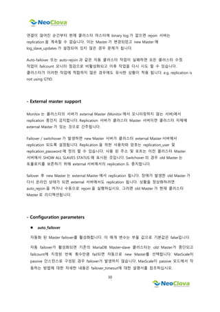 30
연결이 끊어진 순간부터 현재 클러스터 마스터에 binary log 가 없으면 rejoin 서버는
replication 을 계속할 수 없습니다. 이는 Master 가 변경되었고 new Master 에
log_slave_updates 가 설정되어 있지 않은 경우 문제가 됩니다.
Auto-failover 또는 auto-rejoin 과 같은 자동 클러스터 작업이 실패하면 모든 클러스터 수정
작업이 failcount 모니터 점검으로 비활성화되고 이후 작업을 다시 시도 할 수 있습니다.
클러스터가 이러한 작업에 적합하지 않은 경우에도 유사한 상황이 적용 됩니다. e.g. replication is
not using GTID.
- External master support
Monitor 는 클러스터의 서버가 external Master (Monitor 에서 모니터링하지 않는 서버)에서
replication 중인지 감지합니다. Replication 서버가 클러스터 Master 서버이면 클러스터 자체에
external Master 가 있는 것으로 간주됩니다.
Failover / switchover 가 발생하면 new Master 서버가 클러스터 external Master 서버에서
replication 되도록 설정됩니다. Replication 을 위한 사용자와 암호는 replication_user 및
replication_password 에 정의 할 수 있습니다. 사용 된 주소 및 포트는 이전 클러스터 Master
서버에서 SHOW ALL SLAVES STATUS 에 표시된 것입니다. Switchover 의 경우 old Master 는
토폴로지를 보존하기 위해 external 서버에서의 replication 도 중지합니다.
failover 후 new Master 는 external Master 에서 replication 됩니다. 장애가 발생한 old Master 가
다시 온라인 상태가 되면 external 서버에서도 replication 됩니다. 상황을 정상화하려면
auto_rejoin 을 켜거나 수동으로 rejoin 을 실행하십시오. 그러면 old Master 가 현재 클러스터
Master 로 리디렉션됩니다.
- Configuration parameters
 auto_failover
자동화 된 Master failover를 활성화합니다. 이 매개 변수는 부울 값으로 기본값은 false입니다.
자동 failover가 활성화되면 기존의 MariaDB Master-slave 클러스터는 old Master가 중단되고
failcount에 지정된 반복 횟수만큼 fail되면 자동으로 new Master를 선택합니다. MaxScale이
passive 인스턴스로 구성된 경우 failover가 발생하지 않습니다. MaxScale이 passive 모드에서 작
동하는 방법에 대한 자세한 내용은 failover_timeout에 대한 설명서를 참조하십시오.
 