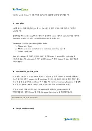 31
Monitor user는 failover가 작동하려면 SUPER 및 RELOAD 권한이 있어야합니다.
 auto_rejoin
서버를 클러스터에 자동으로 join 할 수 있습니다. 이 매개 변수는 부울 값으로 기본값은
false 입니다.
활성화되면 Monitor 는 relay Master 에서 주 클러스터 Master 서버로 replication 하는 서버와
standalone 서버를 지정하여 1-Master-N-slave 구성을 적용합니다.
For example, consider the following event series.
1. Slave A goes down
2. Master goes down and a failover is performed, promoting Slave B
3. Slave A comes back
Slave A 는 failover 중 온라인 상태가 아니기 때문에 down 된 Master 에서 replication 을
시도하고 있습니다. auto_rejoin 이 켜져 있으면 slave A 가 현재 Master 인 slave B 로 빠르게
리디렉션됩니다.
 switchover_on_low_disk_space
이 기능은 기본적으로 비활성화되어 있습니다. 활성화 된 경우 Monitor 는 slave 를 사용하여
디스크 공간이 부족한 Master 서버를 switchover 하려고 시도합니다. 디스크 공간 문제가 없는
slave 가 발견 된 경우에만 switchover 가 수행됩니다. maintenance_on_low_disk_space 도 활성화
된 경우 old Master (현재는 slave)가 다음 모니터 점검 중에 maintenance 됩니다.
이 매개 변수가 적용 되려면 서버 또는 Monitor 에 대해 disk_space_threshold 를
지정해야합니다. 또한 Monitor 에 대해 disk_space_check_interval 을 정의해야합니다.
switchover_on_low_disk_space=true
 enforce_simple_topology
 