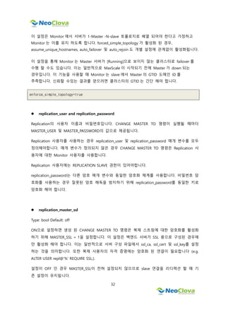 32
이 설정은 Monitor 에서 서버가 1-Master -N-slave 토폴로지로 배열 되어야 한다고 가정하고
Monitor 는 이를 유지 하도록 합니다. forced_simple_topology 가 활성화 된 경우,
assume_unique_hostnames, auto_failover 및 auto_rejoin 도 개별 설정에 관계없이 활성화됩니다.
이 설정을 통해 Monitor 는 Master 서버가 [Running]으로 보이지 않는 클러스터로 failover 를
수행 할 수도 있습니다. 이는 일반적으로 MaxScale 이 시작되기 전에 Master 가 down 되는
경우입니다. 이 기능을 사용할 때 Monitor 는 slave 에서 Master 의 GTID 도메인 ID 를
추측합니다. 신뢰할 수있는 결과를 얻으려면 클러스터의 GTID 는 간단 해야 합니다.
enforce_simple_topology=true
 replication_user and replication_password
Replication의 사용자 이름과 비밀번호입니다. CHANGE MASTER TO 명령이 실행될 때마다
MASTER_USER 및 MASTER_PASSWORD의 값으로 제공됩니다.
Replication 사용자를 사용하는 경우 replication_user 및 replication_password 매개 변수를 모두
정의해야합니다. 매개 변수가 정의되지 않은 경우 CHANGE MASTER TO 명령은 Replication 사
용자에 대한 Monitor 사용자를 사용합니다.
Replication 사용자에는 REPLICATION SLAVE 권한이 있어야합니다.
replication_password는 다른 암호 매개 변수와 동일한 암호화 체계를 사용합니다. 비밀번호 암
호화를 사용하는 경우 잘못된 암호 해독을 방지하기 위해 replication_password를 동일한 키로
암호화 해야 합니다.
 replication_master_ssl
Type: bool Default: off
ON으로 설정하면 생성 된 CHANGE MASTER TO 명령은 복제 스트림에 대한 암호화를 활성화
하기 위해 MASTER_SSL = 1을 설정합니다. 이 설정은 백엔드 서버가 SSL 용으로 구성된 경우에
만 활성화 해야 합니다. 이는 일반적으로 서버 구성 파일에서 ssl_ca, ssl_cert 및 ssl_key를 설정
하는 것을 의미합니다. 또한 복제 사용자의 자격 증명에는 암호화 된 연결이 필요합니다 (e.g.
ALTER USER repl@'%' REQUIRE SSL;).
설정이 OFF 인 경우 MASTER_SSL이 전혀 설정되지 않으므로 slave 연결을 리디렉션 할 때 기
존 설정이 유지됩니다.
 