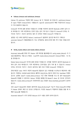33
 Failover_timeout and switchover_timeout
Failover 및 switchover 작업에 대한 timeout. 둘 다 기본값은 90 초입니다. switchover_timeout
은 rejoin 작업의 timeout으로도 사용됩니다. rejoin은 switchover보다 빠른 작업이므로 timeout
이 거의 발생하지 않습니다.
timeout은 여기에 설명 된대로 지정됩니다. 단위를 지정하지 않으면 MaxScale 2.4에서 값이 초
로 해석됩니다. 이후 버전에서는 단위가 없는 값이 거부 될 수 있습니다. timeout의 단위는 초
이므로 기간이 1 초보다 길더라도 밀리 초 단위로 지정된 timeout이 거부됩니다.
설정된 시간 내에 성공적인 failover / switchover가 발생하지 않으면 메시지가 기록되고
automatic failover가 비활성화됩니다. 이는 오작동하는 클러스터에 대한 추가 자동 수정을 방지
합니다.
 Verify_master_failure and master_failure_timeout
Automatic failover를 위해 추가 Master 오류 확인을 활성화합니다. verify_master_failure는 이 기
능을 활성화하는 부울 값 (기본값 : true)이며 master_failure_timeout은 timeout(기본값 : 10 초)
을 정의합니다.
Master failure timeout은 여기에 설명 된대로 지정됩니다. 단위를 지정하지 않으면 MaxScale 2.4
에서 값이 초로 해석됩니다. 이후 버전에서는 단위가없는 값이 거부 될 수 있습니다. timeout
단위는 초이므로 기간이 1 초보다 길더라도 밀리 초로 지정된 timeout은 거부됩니다.
장애 확인은 slave 서버가 여전히 Master에 연결되어 있고 이벤트를 수신하는지 확인하여 수행
됩니다. 이벤트는 SHOW SLAVE STATUS 출력의 Gtid_IO_Pos 필드의 변경 또는 heartbeat 이벤트
입니다. 실제로 slave가 master_failure_timeout 기간 내에 이벤트를 수신 한 경우 MaxScale이
Master에 연결할 수 없더라도 failover 여부를 결정할 때 Master가 down 된 것으로 간주되지
않습니다. master_failure_timeout이 유효하려면 slave 연결의 Slave_heartbeat_period보다 길어야
합니다.
모든 slave가 Master와의 연결이 끊어지면 (Slave_IO_Running이 "Yes"가 아님) timeout에 관계없
이 Master 장애가 확인 된 것으로 간주됩니다. 이것은 Master가 적절하게 연결을 끊을 때 더
빠른 failover를 허용합니다.
Automatic failover가 시작 되려면 failcount 요구 사항도 충족 되어야 합니다.
 