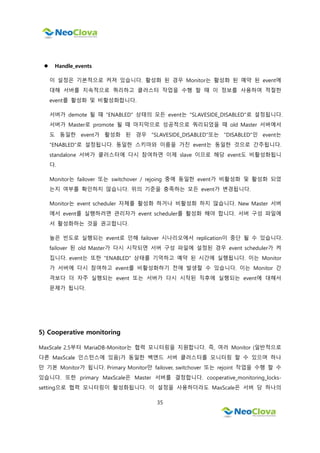 35
 Handle_events
이 설정은 기본적으로 켜져 있습니다. 활성화 된 경우 Monitor는 활성화 된 예약 된 event에
대해 서버를 지속적으로 쿼리하고 클러스터 작업을 수행 할 때 이 정보를 사용하여 적절한
event를 활성화 및 비활성화합니다.
서버가 demote 될 때 "ENABLED" 상태의 모든 event는 "SLAVESIDE_DISABLED"로 설정됩니다.
서버가 Master로 promote 될 때 마지막으로 성공적으로 쿼리되었을 때 old Master 서버에서
도 동일한 event가 활성화 된 경우 "SLAVESIDE_DISABLED"또는 "DISABLED"인 event는
"ENABLED"로 설정됩니다. 동일한 스키마와 이름을 가진 event는 동일한 것으로 간주됩니다.
standalone 서버가 클러스터에 다시 참여하면 이제 slave 이므로 해당 event도 비활성화됩니
다.
Monitor는 failover 또는 switchover / rejoing 중에 동일한 event가 비활성화 및 활성화 되었
는지 여부를 확인하지 않습니다. 위의 기준을 충족하는 모든 event가 변경됩니다.
Monitor는 event scheduler 자체를 활성화 하거나 비활성화 하지 않습니다. New Master 서버
에서 event를 실행하려면 관리자가 event scheduler를 활성화 해야 합니다. 서버 구성 파일에
서 활성화하는 것을 권고합니다.
높은 빈도로 실행되는 event로 인해 failover 시나리오에서 replication이 중단 될 수 있습니다.
failover 된 old Master가 다시 시작되면 서버 구성 파일에 설정된 경우 event scheduler가 켜
집니다. event는 또한 "ENABLED" 상태를 기억하고 예약 된 시간에 실행됩니다. 이는 Monitor
가 서버에 다시 참여하고 event를 비활성화하기 전에 발생할 수 있습니다. 이는 Monitor 간
격보다 더 자주 실행되는 event 또는 서버가 다시 시작된 직후에 실행되는 event에 대해서
문제가 됩니다.
5) Cooperative monitoring
MaxScale 2.5부터 MariaDB-Monitor는 협력 모니터링을 지원합니다. 즉, 여러 Monitor (일반적으로
다른 MaxScale 인스턴스에 있음)가 동일한 백엔드 서버 클러스터를 모니터링 할 수 있으며 하나
만 기본 Monitor가 됩니다. Primary Monitor만 failover, switchover 또는 rejoint 작업을 수행 할 수
있습니다. 또한 primary MaxScale은 Master 서버를 결정합니다. cooperative_monitoring_locks-
setting으로 협력 모니터링이 활성화됩니다. 이 설정을 사용하더라도 MaxScale은 서버 당 하나의
 