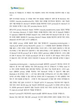 36
Monitor 만 허용됩니다. 이 제한은 구성 파일에서 서버의 여러 복사본을 정의하여 피할 수 있습
니다.
협력 모니터링은 Monitor 간 조정을 위해 서버 잠금을 사용합니다. 협력 할 때 Monitor는 모든
서버에서 maxscale_mariadbmonitor라는 이름의 잠금 상태를 정기적으로 확인하고 사용 가능한
경우 이를 획득합니다. Monitor가 대부분의 잠금을 획득하면 이것이 primary입니다. Monitor가 과
반수 잠금을 요구할 수 없는 경우 secondary Monitor 입니다.
클러스터의 primary Monitor는 Master 서버에서 maxscale_mariadbmonitor_master 잠금도 획득합
니다. Secondary Monitor는 이 잠금이 적용된 서버를 확인하고 해당 서버 만 Master로 허용합니
다. replication 토폴로지에 관계없이 Master가 되는 서버에 대해 여러 Monitor가 동의 할 수 있도
록 이러한 배열이 필요합니다. Secondary Monitor가 Master 잠금을 확인하지 않으면 어떤 서버도
[Master]로 표시하지 않아 쓰기가 실패합니다.
잠금 설정은 primary 상태에 필요한 잠금 수를 정의합니다. cooperative_monitoring_locks =
majority_of_all 설정은 primary Monitor에 n_servers / 2 + 1 (반올림) 잠금이 필요함을 의미합니다.
예를 들어, 3 개의 서버로 구성된 클러스터에는 다수의 경우 2 개의 잠금이 필요하고 4 개의 클
러스터에는 3 개의 클러스터가 필요하며 5 개의 클러스터에는 3 개가 필요합니다. 이 체계는 여
러 Monitor가 동시에 primary가 될 수 없다는 점에서 split-brain 상황을 방지합니다. 그러나 분할
로 인해 두 Monitor 모두 자신을 secondary로 간주 할 수 있으며 이 경우 Master 서버가 감지되
지 않습니다. 또한 너무 많은 서버가 다운되면 두 Monitor 모두 잠금 과반수를 요구할 수 없습니
다.
cooperative_monitoring_locks = majority_of_running을 설정하면 n_servers가 계산되는 방식이 변
경됩니다. 총 서버 수를 사용하는 대신 현재 [Running] 서버 만 고려됩니다. 이 체계는 down 되
는 여러 서버에 적응하여 잠금 과반수를 주장하는 것이 항상 가능 하도록 합니다. 그러나 split-
brain 상황에서 primary 상태를 주장하는 여러 Monitor로 이어질 수 있습니다. 예를 들어,
MaxScales A 및 B가있는 서버 1 ~ 4가 있는 클러스터를 고려하십시오. A가 1과 2에는 연결할 수
있지만 3과 4에는 연결할 수 없는 반면 B는 반대의 경우 두 MaxScales는 두 개의 실행중인 서버
에서 두 개의 잠금을 요구합니다. . 그러면 두 개의 MaxScale이 쓰기를 다른 서버로 라우팅합니다.
권장 전략은 어떤 실패 시나리오가 더 가능성이 높거나 더 destructive 적인지에 따라 다릅니다.
여러 대의 서버가 동시에 down 될 가능성이 희박하다면 most_of_all이 더 안전한 선택 일 것입니
다. 반면에 split-brain이 발생하지 않을 가능성이 있지만 여러 서버가 동시에 다운 될 수있는 경
우, major_of_running은 클러스터 작동을 유지합니다.
Monitor가 primary인지 확인하려면 maxctrl show를 사용하여 Monitor 진단을 가져옵니다.
Monitor 또는 REST API. 부울 필드 primary는 모니터가 클러스터에서 과반수 잠금을 가지고 있는
 