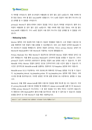 37
지 여부를 나타냅니다. 협력 모니터링이 비활성화 된 경우 필드 값은 null입니다. 개별 서버에 대
한 잠금 정보는 서버 별 필드 lock_held에 나열됩니다. 다시 null은 잠금이 사용 중이 아니거나 잠
금 상태를 알 수 없음을 나타냅니다.
primary는 Monitor가 클러스터에서 과반수 잠금을 가지고 있는지 여부를 나타냅니다. 협력 모니
터링이 비활성화 된 경우 필드 값은 null입니다. 개별 서버에 대한 잠금 정보는 서버 별 필드
lock_held에 나열됩니다. 다시 null은 잠금이 사용 중이 아니거나 잠금 상태를 알 수 없음을 나타
냅니다.
- Releasing locks
Monitor 협력은 서버 잠금에 따라 다릅니다. 잠금은 연결별로 다릅니다. 소유 연결은 수동으로 잠
금을 해제하여 다른 연결이 이를 요청할 수 있도록합니다. 또한 소유 연결이 닫히면 MariaDB 서
버 프로세스가 잠금을 해제합니다. 끊어진 연결이 감지되는 속도는 primary Monitor 상태가 한
Monitor와 MaxScale에서 다른 Monitor로 이동하는 속도에 영향을줍니다.
Primary MaxScale 또는 해당 Monitor가 정상적으로 중지되면 Monitor 연결이 제대로 닫히고 잠
금이 해제됩니다. 이를 통해 secondary MaxScale이 신속하게 잠금을 요청할 수 있습니다. 그러나
primary가 단순히 사라지면 (네트워크가 끊어짐) 연결이 idel 상태로 보일 수 있습니다. 이 경우
MariaDB 서버는 Monitor 연결이 끊어진 것으로 간주하기까지 오랜 시간이 걸릴 수 있습니다. 이
시간은 궁극적으로 MariaDB-server를 실행하는 컴퓨터의 TCP keepalive 설정에 따라 다릅니다.
MariaDB-server 10.3.3 이상에서는 서버 프로세스에 대해서만 TCP keep 설정을 구성 할 수 있습니
다. tcp_keepalive_interval, tcp_keepalive_probes 및 tcp_keepalive_time 설정에 대한 정보는 서버
시스템 변수를 참조하십시오. 이러한 설정은 여기에 설명 된대로 OS 수준에서도 설정할 수 있습
니다.
Monitor는 모듈 명령 release-locks를 통해 수동으로 잠금을 해제 하도록 할 수도 있습니다. 이것
은 primary Monitor를 수동으로 변경할 때 유용합니다. release-command를 실행 한 후 Monitor는
시작할 primary Monitor가 아니더라도 1 분 동안 잠금을 다시 획득 하려고 시도하지 않습니다.
이 명령으로 인해 MaxScale에서 클러스터를 일시적으로 사용 할 수 없게 될 수 있습니다. 잠금을
요청할 준비가 된 다른 Monitor가 있을 때만 사용하십시오.
maxctrl call command mariadbmon release-locks MyMonitor1
 