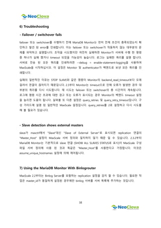 38
6) Troubleshooting
- Failover / switchover fails
failover 또는 switchover를 수행하기 전에 MariaDB Monitor는 먼저 전제 조건이 충족되었는지 확
인하고 발견 된 error를 인쇄합니다. 이는 failover 또는 switchover가 작동하지 않는 대부분의 문
제를 파악하고 설명합니다. 조작을 시도했지만 여전히 실패하면 Monitor가 서버에 수행 한 명령
중 하나가 실패 했거나 timeout 되었을 가능성이 높습니다. 로그는 실패한 쿼리를 설명 합니다.
서버로 전송 된 모든 쿼리를 인쇄하려면 --debug = enable-statement-logging을 사용하여
MaxScale을 시작하십시오. 이 설정은 Monitor 및 authenticator가 백엔드로 보낸 모든 쿼리를 인
쇄합니다.
실패의 일반적인 이유는 STOP SLAVE와 같은 명령이 Monitor의 backend_read_timeout보다 오래
걸려서 연결이 끊어지기 때문입니다. 2.3부터 Monitor는 timeout으로 인해 오류가 발생한 경우 대
부분의 쿼리를 다시 시도합니다. 재 시도는 failover 또는 switchover의 총 시간까지 계속됩니다.
로그에 명령 시간 초과에 대한 경고 또는 오류가 표시되는 경우 Monitor의 백엔드 timeout 설정
을 늘리면 도움이 됩니다. 살펴볼 또 다른 설정은 query_retries 및 query_retry_timeout입니다. 구
성 가이드에 설명 된 일반적인 MaxScale 설정입니다. query_retries를 2로 설정하고 다시 시도를
해 볼 필요가 있습니다.
- Slave detection shows external masters
slave가 maxctrl에서 "Slave"대신 "Slave of External Server"로 표시되면 replication 연결의
"Master_Host" 설정이 MaxScale 서버 정의와 일치하지 않기 때문 일 수 있습니다. 2.3.2부터
MariaDB Monitor는 기본적으로 slave 연결 (SHOW ALL SLAVES STATUS로 표시)이 MaxScale 구성
파일 서버 정의에 사용 된 것과 똑같은 "Master_Host"를 사용한다고 가정합니다. 이것은
assume_unique_hostnames 설정에 의해 제어됩니다.
7) Using the MariaDB Monitor With Binlogrouter
MaxScale 2.2부터는 Binlog Server를 포함하는 replication 설정을 감지 할 수 있습니다. 필요한 작
업은 master_id가 동일하게 설정된 경우에만 binlog 서버를 서버 목록에 추가하는 것입니다.
 