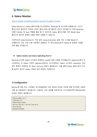 40
4. Galera Monitor
https://mariadb.com/kb/en/mariadb-maxscale-25-galera-monitor/
Galera Monitor 는 Galera 클러스터를 모니터링하는 MaxScale 용 모니터링 모듈입니다. 노드가
클러스터의 일부인지 여부와 나머지 클러스터와 동기화되어 있는지 감지합니다. 또한 MaxScale
내에서 Master 및 slave 역할을 할당 할 수 있으므로 Galera 클러스터를 기존 Master-slave
클러스터 용으로 설계된 모듈과 함께 사용할 수 있습니다.
기본적으로 Galera Monitor 는 가장 낮은 wsrep_local_index 값을 가진 노드를 Master 로
선택합니다. 이는 서로 다른 서버에서 실행되는 두 개의 MaxScale 이 Master 와 동일한 서버를
선택 함을 의미합니다.
 Galera clusters and slaves replicating from it
MaxScale 2.4.0은 Galera 노드에서 복제되는 slave에 대한 지원을 추가했습니다. galeramon에서 모
니터링하는 비 Galera 서버가 galeramon에서도 모니터링되는 Galera 노드에서 replication 되는
경우 복제가 작동하는 한 Slave, Running 상태가 할당됩니다. 이를 통해 Galera 클러스터의 크기
를 늘리지 않고도 Galera 서버로 읽기 확장이 가능합니다.
1) Configuration
Monitor에 대한 최소 구성에는 모니터링을위한 서버 세트와 이러한 서버에 연결 하기위한 사용자
이름 및 비밀번호가 필요합니다. 사용자는 서버 상태를 성공적으로 모니터링하려면 REPLICATION
CLIENT 권한이 필요합니다.
[Galera-Monitor]
type=monitor
module=galeramon
servers=server1,server2,server3
user=myuser
password=mypwd
 