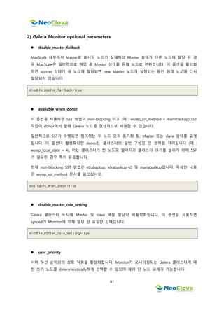 41
2) Galera Monitor optional parameters
 disable_master_failback
MaxScale 내부에서 Master로 표시된 노드가 실패하고 Master 상태가 다른 노드에 할당 된 경
우 MaxScale은 일반적으로 백업 후 Master 상태를 원래 노드로 반환합니다. 이 옵션을 활성화
하면 Master 상태가 새 노드에 할당되면 new Master 노드가 실행되는 동안 원래 노드에 다시
할당되지 않습니다.
disable_master_failback=true
 available_when_donor
이 옵션을 사용하면 SST 방법이 non-blocking 이고 (예 : wsrep_sst_method = mariabackup) SST
작업이 donor에서 할때 Galera 노드를 정상적으로 사용할 수 있습니다.
일반적으로 SST가 수행되면 참여하는 두 노드 모두 동기화 됨, Master 또는 slave 상태를 잃게
됩니다. 이 옵션이 활성화되면 donor는 클러스터의 일반 구성원 인 것처럼 처리됩니다 (예 :
wsrep_local_state = 4). 이는 클러스터가 한 노드로 떨어지고 클러스터 크기를 늘리기 위해 SST
가 필요한 경우 특히 유용합니다.
현재 non-blocking SST 방법은 xtrabackup, xtrabackup-v2 및 mariabackup입니다. 자세한 내용
은 wsrep_sst_method 문서를 읽으십시오.
available_when_donor=true
 disable_master_role_setting
Galera 클러스터 노드에 Master 및 slave 역할 할당이 비활성화됩니다. 이 옵션을 사용하면
synced가 Monitor에 의해 할당 된 유일한 상태입니다.
disable_master_role_setting=true
 user_priority
서버 우선 순위와의 상호 작용을 활성화합니다. Monitor가 모니터링되는 Galera 클러스터에 대
한 쓰기 노드를 deterministically하게 선택할 수 있으며 제어 된 노드 교체가 가능합니다.
 