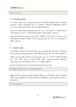 42
use_priority=true
 root_node_as_master
쓰기 Master Galera 노드에 wsrep_local_index 값 0이 필요한지 여부를 제어합니다. 이 옵션은
MaxScale 2.1.0에서 도입되었으며 버전 2.1.5 이상에서는 기본적으로 비활성화되어 있습니다.
2.1.4 및 이전 버전에서는이 옵션이 기본적으로 활성화되었습니다.
Galera 클러스터에는 항상 wsrep_local_index 값이 0 인 노드가 있습니다. 이 정보를 기반으로
여러 MaxScale 인스턴스는 쓰기를 위해 항상 동일한 노드를 선택할 수 있습니다.
galeramon에 대해 root_node_as_master 옵션이 비활성화 된 경우 인덱스가 가장 낮은 노드가
항상 Master로 선택됩니다. 활성화 된 경우 wsrep_local_index 값이 0 인 노드 만 Master로 선
택할 수 있습니다.
 set_donor_nodes
slave 상태의 각 클러스터 노드에 전역 변수 wsrep_sst_donor를 설정 해야 하는지 여부를 제어
합니다. 변수에는 가능한 Master 후보가 끝에 자동으로 정렬 된 slave 서버 목록이 포함됩니다.
정렬은 use_priority 옵션 값에 따라 wsrep_local_index 또는 노드 서버 우선 순위를 기반으로합
니다. 우선 순위가 정의 된 서버가 없으면 정렬이 wsrep_local_index로 전환됩니다.
wsrep_node_name 변수의 결과를 가져 와서 노드 이름을 수집합니다.
Example of variable being set in all slave nodes, assuming three nodes:
SET GLOBAL wsrep_sst_donor = "galera001,galera000"
Note: 전역 변수 wsrep_sst_donor를 설정하려면 클러스터 노드에 연결하는 모니터 사용자에게
적절한 권한이 필요합니다. 이 옵션은 기본적으로 비활성화되어 있으며 MaxScale 2.1.0에서 도
입되었습니다.
set_donor_nodes=true
 
