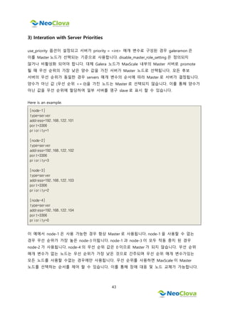 43
3) Interation with Server Priorities
use_priority 옵션이 설정되고 서버가 priority = <int> 매개 변수로 구성된 경우 galeramon 은
이를 Master 노드가 선택되는 기준으로 사용합니다. disable_master_role_setting 은 정의되지
않거나 비활성화 되어야 합니다. 대체 Galera 노드가 MaxScale 내부의 Master 서버로 promote
될 때 우선 순위의 가장 낮은 양수 값을 가진 서버가 Master 노드로 선택됩니다. 모든 후보
서버의 우선 순위가 동일한 경우 servers 매개 변수의 순서에 따라 Master 로 서버가 결정됩니다.
양수가 아닌 값 (우선 순위 <= 0)을 가진 노드는 Master 로 선택되지 않습니다. 이를 통해 양수가
아닌 값을 우선 순위에 할당하여 일부 서버를 영구 slave 로 표시 할 수 있습니다.
Here is an example.
[node-1]
type=server
address=192.168.122.101
port=3306
priority=1
[node-2]
type=server
address=192.168.122.102
port=3306
priority=3
[node-3]
type=server
address=192.168.122.103
port=3306
priority=2
[node-4]
type=server
address=192.168.122.104
port=3306
priority=0
이 예에서 node-1 은 사용 가능한 경우 항상 Master 로 사용됩니다. node-1 을 사용할 수 없는
경우 우선 순위가 가장 높은 node-3 이됩니다. node-1 과 node-3 이 모두 작동 중지 된 경우
node-2 가 사용됩니다. node-4 의 우선 순위 값은 0 이므로 Master 가 되지 않습니다. 우선 순위
매개 변수가 없는 노드는 우선 순위가 가장 낮은 것으로 간주되며 우선 순위 매개 변수가있는
모든 노드를 사용할 수없는 경우에만 사용됩니다. 우선 순위를 사용하면 MaxScale 이 Master
노드를 선택하는 순서를 제어 할 수 있습니다. 이를 통해 장애 대응 및 노드 교체가 가능합니다.
 