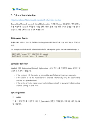 44
5. ColumnStore Monitor
https://mariadb.com/kb/en/mariadb-maxscale-25-columnstore-monitor/
ColumnStore Monitor인 csmon은 MariaDB ColumnStore 서버용 Monitor 모듈입니다. 여러 UM 노
드를 지원하며 Master로 레이블이 지정된 DML / DDL 문에 대한 해당 서버로 명령을 수행 할 수
있습니다. 다른 UM 노드는 읽기에 사용됩니다.
1) Required Grants
사용자 매개 변수로 정의 된 user에는 infinidb_vtable 데이터베이스에 대한 모든 권한이 있어야합
니다.
For example, to create a user for this monitor with the required grants execute the following SQL.
CREATE USER 'maxuser'@'%' IDENTIFIED BY 'maxpwd';
GRANT ALL ON infinidb_vtable.* TO 'maxuser'@'%';
2) Master Selection
MaxScale 2.5의 Columnstore Monitor는 Columnstore 1.0, 1.2 및 1.5를 지원하며 Master 선택은 각
버전마다 다르게 수행됩니다.
 If the version is 1.0, the master server must be specified using the primary parameter.
 If the version is 1.2, the master server is selected automatically using the Columnstore
function mcsSystemPrimary().
 If the version is 1.5, the master server is selected automatically by querying the Columnstore
daemon running on each node.
3) Configuration
 version
이 필수 매개 변수를 사용하여 사용 된 Columnstore 버전이 지정됩니다. 허용되는 값은 1.0, 1.2
및 1.5입니다.
 