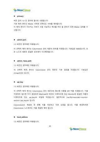 45
 primary
버전 값이 1.0 인 경우에 필수로 사용됩니다.
기본 매개 변수는 Master 서버로 선택되는 서버를 제어합니다.
이 매개 변수가 가리키는 서버가 사용 가능하고 쿼리를 처리 할 준비가 되면 Master 상태를 수
신합니다.
 admin port
1.5 버전인 경우에만 허용됩니다.
이 선택적 매개 변수는 Columnstore 관리 데몬의 포트를 지정합니다. 기본값은 8640입니다. 모
든 노드의 데몬은 동일한 포트에서 수신해야합니다.
 admin_ base_path
1.5 버전인 경우에만 허용됩니다.
이 선택적 매개 변수는 Columnstore 관리 데몬의 기본 경로를 지정합니다. 기본값은
/cmapi/0.4.0 입니다.
 api_key
1.5 버전인 경우에만 허용됩니다.
이 선택적 매개 변수는 Columnstore 관리 데몬과의 통신에 사용할 API 키를 지정합니다. 키를
지정하지 않으면 키가 생성되어 MaxScale의 데이터 디렉터리에 있는 Monitor와 동일한 이름의
디렉터리에 있는 api_key.txt 파일에 저장됩니다. 일반적으로 /var/lib/maxscale/<monitor-
section>/api_key.txt 입니다.
Columnstore는 제공된 첫 번째 키를 저장하고 이후 요청을 합니다. 키를 변경하려면
Columnstore 노드에서도 키를 재설정 해야 합니다.
 local_address
1.5 버전인 경우에만 허용됩니다.
 