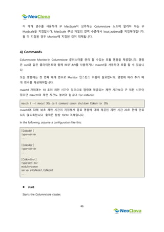46
이 매개 변수를 사용하여 IP MaxScale이 상주하는 Columnstore 노드에 알려야 하는 IP
MaxScale을 지정합니다. MaxScale 구성 파일의 전역 수준에서 local_address를 지정해야합니다.
둘 다 지정된 경우 Monitor에 지정된 것이 대체됩니다.
4) Commands
Columnstore Monitor는 Columnstore 클러스터를 관리 할 수있는 모듈 명령을 제공합니다. 명령
은 curl과 같은 클라이언트와 함께 REST-API를 사용하거나 maxctrl을 사용하여 호출 할 수 있습니
다.
모든 명령에는 첫 번째 매개 변수로 Monitor 인스턴스 이름이 필요합니다. 명령에 따라 추가 매
개 변수를 제공해야합니다.
maxctrl 자체에는 10 초의 제한 시간이 있으므로 명령에 제공되는 제한 시간보다 큰 제한 시간이
있으면 maxctrl의 제한 시간도 늘려야 합니다. For instance:
maxctrl --timeout 30s call command csmon shutdown CsMonitor 20s
maxctrl에 대해 30초 제한 시간이 지정해서 종료 명령에 대해 제공된 제한 시간 20초 전에 만료
되지 않도록합니다. 출력은 항상 JSON 객체입니다.
In the following, assume a configuration like this:
[CsNode1]
type=server
...
[CsNode2]
type=server
...
[CsMonitor]
type=monitor
module=csmon
servers=CsNode1,CsNode2
...
 start
Starts the Columnstore cluster.
 