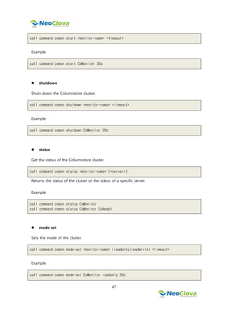 47
call command csmon start <monitor-name> <timeout>
Example
call command csmon start CsMonitor 20s
 shutdown
Shuts down the Columnstore cluster.
call command csmon shutdown <monitor-name> <timeout>
Example
call command csmon shutdown CsMonitor 20s
 status
Get the status of the Columnstore cluster.
call command csmon status <monitor-name> [<server>]
Returns the status of the cluster or the status of a specific server.
Example
call command csmon status CsMonitor
call command csmon status CsMonitor CsNode1
 mode-set
Sets the mode of the cluster.
call command csmon mode-set <monitor-name> (readonly|readwrite) <timeout>
Example
call command csmon mode-set CsMonitor readonly 20s
 