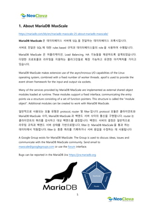 5
1. About MariaDB MaxScale
https://mariadb.com/kb/en/mariadb-maxscale-25-about-mariadb-maxscale/
MariaDB MaxScale 은 데이터베이스 서버에 SQL 을 전달하는 데이터베이스 프록시입니다.
서버로 전달은 SQL 에 대한 rules based 규칙과 데이터베이스들의 role 을 사용하여 수행됩니다.
MariaDB MaxScale 은 어플리케이션, Load Balancing, HA 기능들을 제공하도록 설계되었습니다.
다양한 프로토콜과 라우팅을 지원하는 플러그인들로 확장 가능하고 유연한 아키텍처를 가지고
있습니다.
MariaDB MaxScale makes extensive use of the asynchronous I/O capabilities of the Linux
operating system, combined with a fixed number of worker threads. epoll is used to provide the
event driven framework for the input and output via sockets.
Many of the services provided by MariaDB MaxScale are implemented as external shared object
modules loaded at runtime. These modules support a fixed interface, communicating the entry
points via a structure consisting of a set of function pointers. This structure is called the "module
object". Additional modules can be created to work with MariaDB MaxScale.
일반적으로 사용되는 모듈 유형은 protocol, router 및 filter 입니다. protocol 모듈은 클라이언트와
MariaDB MaxScale 사이, MariaDB MaxScale 과 백엔드 서버 사이의 통신을 구현합니다. router 는
클라이언트의 쿼리를 검사하고 대상 백엔드를 결정합니다. 백엔드 서버의 결정은 일반적으로
라우팅 규칙과 백엔드 서버 상태를 기반으로합니다. filter 는 MariaDB MaxScale 을 통과 하는
데이터에서 작동합니다. filter 는 종종 쿼리를 기록하거나 서버 응답을 수정하는 데 사용됩니다
A Google Group exists for MariaDB MaxScale. The Group is used to discuss ideas, issues and
communicate with the MariaDB MaxScale community. Send email to
maxscale@googlegroups.com or use the forum interface.
Bugs can be reported in the MariaDB Jira https://jira.mariadb.org
 