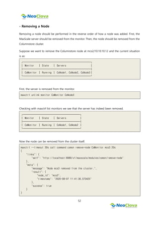 52
- Removing a Node
Removing a node should be performed in the reverse order of how a node was added. First, the
MaxScale server should be removed from the monitor. Then, the node should be removed from the
Columnstore cluster.
Suppose we want to remove the Columnstore node at mcs2/10.10.10.12 and the current situation
is as:
┌─────────────────────────┐
│ Monitor │ State │ Servers │
├─────────────────────────┤
│ CsMonitor │ Running │ CsNode1, CsNode2, CsNode3│
└─────────────────────────┘
First, the server is removed from the monitor.
maxctrl unlink monitor CsMonitor CsNode3
Checking with maxctrl list monitors we see that the server has indeed been removed.
┌─────────────────────┐
│ Monitor │ State │ Servers │
├─────────────────────┤
│ CsMonitor │ Running │ CsNode1, CsNode2 │
└─────────────────────┘
Now the node can be removed from the cluster itself.
maxctrl --timeout 30s call command csmon remove-node CsMonitor mcs3 20s
{
"links": {
"self": "http://localhost:8989/v1/maxscale/modules/csmon/remove-node"
},
"meta": {
"message": "Node mcs3 removed from the cluster.",
"result": {
"node_id": "mcs3",
"timestamp": "2020-08-07 11:41:36.573425"
},
"success": true
}
}
 
