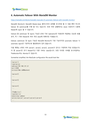 53
6. Automatic Failover With MariaDB Monitor
https://mariadb.com/kb/en/mariadb-maxscale-25-automatic-failover-with-mariadb-monitor/
MariaDB Monitor는 MariaDB Master-slave 클러스터의 상태를 모니터링 할 수 있을 뿐만 아니라
failover 및 switchover를 수행 할 수도 있습니다. 또한 어떤 상황에서는 down 되었다가 나중에
Master에 rejoin 할 수 있습니다.
Failover (및 switchover 및 rejoin) 기능은 GTID 기반 replication만 지원되며 처음에는 단순한 토폴
로지, 즉 1 개의 Master와 여러 개의 slave에 대해서만 지원됩니다.
Failover, switchover 및 rejoin 기능은 MariaDB Monitor의 기본 기능이지만 automatic failover 나
automatic rejoin은 기본적으로 활성화되어 있지 않습니다.
다음 예제는 4개의 서버 (server1, server2, server3, server4)가 있다고 가정하여 작성 되었습니다.
이 중 server1은 초기 Master이고 다른 서버는 slave입니다. 또한 이러한 서버를 모니터링하는
TheMonitor라는 Monitor가 있습니다.
Somewhat simplified, the MaxScale configuration file would look like:
[server1]
type=server
address=192.168.121.51
port=3306
protocol=MariaDBBackend
[server2]
...
[server3]
...
[server4]
...
[TheMonitor]
type=monitor
module=mariadbmon
servers=server1,server2,server3,server4
...
 