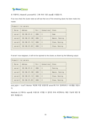 55
로 추론하고, Master로 promote하고 그에 따라 다른 slave를 수정합니다.
If we now check the cluster state we will see that one of the remaining slaves has been made into
master.
$ maxctrl list servers
┌────┬────────┬───┬──────┬─────────┐
│ Server │ Address │ Port │ Connections│ State │
├────┼────────┼───┼──────┼─────────┤
│ server1│ 192.168.121.51 │ 3306 │ 0 │ Down │
├────┼────────┼───┼──────┼─────────┤
│ server2│ 192.168.121.190│ 3306 │ 0 │ Master, Running │
├────┼────────┼───┼──────┼─────────┤
│ server3│ 192.168.121.112│ 3306 │ 0 │ Slave, Running │
├────┼────────┼───┼──────┼─────────┤
│ server4│ 192.168.121.201│ 3306 │ 0 │ Slave, Running │
└────┴────────┴───┴──────┴─────────┘
If server1 now reappears, it will not be rejoined to the cluster, as shown by the following output:
$ maxctrl list servers
┌────┬────────┬───┬──────┬─────────┐
│ Server │ Address │ Port │ Connections│ State │
├────┼────────┼───┼──────┼─────────┤
│ server1│ 192.168.121.51 │ 3306 │ 0 │ Running │
├────┼────────┼───┼──────┼─────────┤
│ server2│ 192.168.121.190│ 3306 │ 0 │ Master, Running │
├────┼────────┼───┼──────┼─────────┤
│ server3│ 192.168.121.112│ 3306 │ 0 │ Slave, Running │
├────┼────────┼───┼──────┼─────────┤
│ server4│ 192.168.121.201│ 3306 │ 0 │ Slave, Running │
└────┴────────┴───┴──────┴─────────┘
auto_rejoin = true가 Monitor 섹션에 지정 되었으면 server1에 다시 참여하려고 시도했을 것입니
다.
MaxScale 2.2.1에서는 rejoin을 수동으로 시작할 수 없지만 후속 버전에서는 해당 기능에 대한 명
령이 제공됩니다.
 