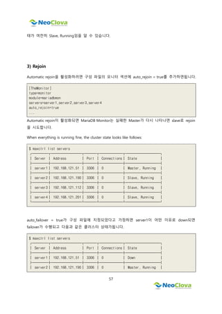 57
태가 여전히 Slave, Running임을 알 수 있습니다.
3) Rejoin
Automatic rejoin을 활성화하려면 구성 파일의 모니터 섹션에 auto_rejoin = true를 추가하면됩니다.
[TheMonitor]
type=monitor
module=mariadbmon
servers=server1,server2,server3,server4
auto_rejoin=true
...
Automatic rejoin이 활성화되면 MariaDB Monitor는 실패한 Master가 다시 나타나면 slave로 rejoin
을 시도합니다.
When everything is running fine, the cluster state looks like follows:
$ maxctrl list servers
┌────┬────────┬───┬──────┬─────────┐
│ Server │ Address │ Port │ Connections│ State │
├────┼────────┼───┼──────┼─────────┤
│ server1│ 192.168.121.51 │ 3306 │ 0 │ Master, Running │
├────┼────────┼───┼──────┼─────────┤
│ server2│ 192.168.121.190│ 3306 │ 0 │ Slave, Running │
├────┼────────┼───┼──────┼─────────┤
│ server3│ 192.168.121.112│ 3306 │ 0 │ Slave, Running │
├────┼────────┼───┼──────┼─────────┤
│ server4│ 192.168.121.201│ 3306 │ 0 │ Slave, Running │
└────┴────────┴───┴──────┴─────────┘
auto_failover = true가 구성 파일에 지정되었다고 가정하면 server1이 어떤 이유로 down되면
failover가 수행되고 다음과 같은 클러스터 상태가됩니다.
$ maxctrl list servers
┌────┬────────┬───┬──────┬─────────┐
│ Server │ Address │ Port │ Connections│ State │
├────┼────────┼───┼──────┼─────────┤
│ server1│ 192.168.121.51 │ 3306 │ 0 │ Down │
├────┼────────┼───┼──────┼─────────┤
│ server2│ 192.168.121.190│ 3306 │ 0 │ Master, Running │
 