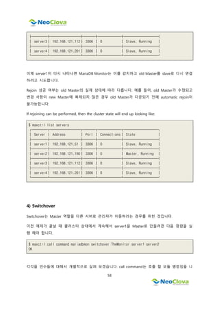 58
├────┼────────┼───┼──────┼─────────┤
│ server3│ 192.168.121.112│ 3306 │ 0 │ Slave, Running │
├────┼────────┼───┼──────┼─────────┤
│ server4│ 192.168.121.201│ 3306 │ 0 │ Slave, Running │
└────┴────────┴───┴──────┴─────────┘
이제 server1이 다시 나타나면 MariaDB Monitor는 이를 감지하고 old Master를 slave로 다시 연결
하려고 시도합니다.
Rejoin 성공 여부는 old Master의 실제 상태에 따라 다릅니다. 예를 들어, old Master가 수정되고
변경 사항이 new Master에 복제되지 않은 경우 old Master가 다운되기 전에 automatic rejoin이
불가능합니다.
If rejoining can be performed, then the cluster state will end up looking like:
$ maxctrl list servers
┌────┬────────┬───┬──────┬─────────┐
│ Server │ Address │ Port │ Connections│ State │
├────┼────────┼───┼──────┼─────────┤
│ server1│ 192.168.121.51 │ 3306 │ 0 │ Slave, Running │
├────┼────────┼───┼──────┼─────────┤
│ server2│ 192.168.121.190│ 3306 │ 0 │ Master, Running │
├────┼────────┼───┼──────┼─────────┤
│ server3│ 192.168.121.112│ 3306 │ 0 │ Slave, Running │
├────┼────────┼───┼──────┼─────────┤
│ server4│ 192.168.121.201│ 3306 │ 0 │ Slave, Running │
└────┴────────┴───┴──────┴─────────┘
4) Switchover
Switchover는 Master 역할을 다른 서버로 관리자가 이동하려는 경우를 위한 것입니다.
이전 예제가 끝날 때 클러스터 상태에서 계속해서 server1을 Master로 만들려면 다음 명령을 실
행 해야 합니다.
$ maxctrl call command mariadbmon switchover TheMonitor server1 server2
OK
각각을 인수들에 대해서 개별적으로 살펴 보겠습니다. call command는 호출 할 모듈 명령임을 나
 
