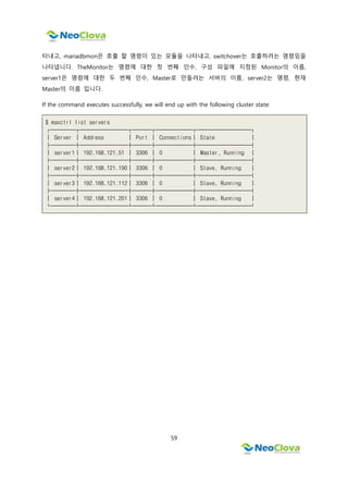 59
타내고, mariadbmon은 호출 할 명령이 있는 모듈을 나타내고, switchover는 호출하려는 명령임을
나타냅니다. TheMonitor는 명령에 대한 첫 번째 인수, 구성 파일에 지정된 Monitor의 이름,
server1은 명령에 대한 두 번째 인수, Master로 만들려는 서버의 이름, server2는 명령, 현재
Master의 이름 입니다.
If the command executes successfully, we will end up with the following cluster state:
$ maxctrl list servers
┌────┬────────┬───┬──────┬─────────┐
│ Server │ Address │ Port │ Connections│ State │
├────┼────────┼───┼──────┼─────────┤
│ server1│ 192.168.121.51 │ 3306 │ 0 │ Master, Running │
├────┼────────┼───┼──────┼─────────┤
│ server2│ 192.168.121.190│ 3306 │ 0 │ Slave, Running │
├────┼────────┼───┼──────┼─────────┤
│ server3│ 192.168.121.112│ 3306 │ 0 │ Slave, Running │
├────┼────────┼───┼──────┼─────────┤
│ server4│ 192.168.121.201│ 3306 │ 0 │ Slave, Running │
└────┴────────┴───┴──────┴─────────┘
 