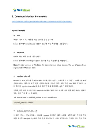 6
2. Common Monitor Parameters
https://mariadb.com/kb/en/mariadb-maxscale-25-common-monitor-parameters/
1) Parameters
 user
백엔드 서버의 모니터링을 위한 user를 설정 합니다.
Server 항목에서 monitoruser 설정이 있으면 해당 사용자를 사용합니다.
 password
user에 대한 비밀번호를 설정합니다.
Server 항목에서 monitorpw 설정이 있으면 해당 비밀번호를 사용합니다.
Note: In older versions of MaxScale this parameter was called passwd. The use of passwd was
deprecated in MaxScale 2.3.0.
 monitor_interval
Monitor가 서버 상태를 업데이트하는 빈도를 정의합니다. 기본값은 2 초입니다. 서버를 더 자주
조회해야하는 경우 더 낮은 값을 선택하십시오. 가능한 가장 작은 값은 100 밀리 초입니다. 서
버 쿼리가 monitor_interval보다 오래 걸리면 유효 업데이트 속도가 감소합니다.
단위를 지정하지 않으면 값은 MaxScale 2.4에서 밀리 초로 해석됩니다. 이후 버전에서는 단위가
없는 값이 거부 될 수 있습니다.
The default value of monitor_interval is 2000 milliseconds.
monitor_interval=2500ms
 backend_connect_timeout
이 매개 변수는 모니터링되는 서버에 connect 하기위한 제한 시간을 설정합니다. 단위를 지정
하지 않으면 MaxScale 2.4에서 값이 초로 해석됩니다. 이후 버전에서는 단위가 없는 값이 거부
 