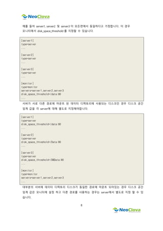 8
예를 들어 server1, server2 및 server3 이 모든면에서 동일하다고 가정합니다. 이 경우
모니터에서 disk_space_threshold 를 지정할 수 있습니다.
[server1]
type=server
...
[server2]
type=server
...
[server3]
type=server
...
[monitor]
type=monitor
servers=server1,server2,server3
disk_space_threshold=/data:80
...
서버가 서로 다른 경로에 마운트 된 데이터 디렉토리에 사용되는 디스크인 경우 디스크 공간
임계 값을 각 server에 대해 별도로 지정해야합니다.
[server1]
type=server
disk_space_threshold=/data:80
...
[server2]
type=server
disk_space_threshold=/Data:80
...
[server3]
type=server
disk_space_threshold=/DBData:80
...
[monitor]
type=monitor
servers=server1,server2,server3
...
대부분의 서버에 데이터 디렉토리 디스크가 동일한 경로에 마운트 되어있는 경우 디스크 공간
임계 값은 모니터에 설정 하고 다른 경로를 사용하는 경우는 server에서 별도로 지정 할 수 있
습니다.
 