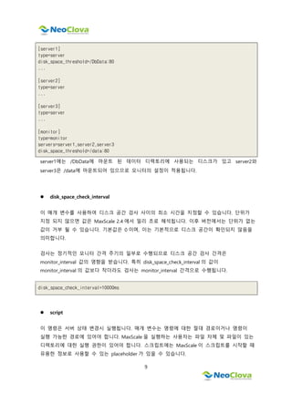 9
[server1]
type=server
disk_space_threshold=/DbData:80
...
[server2]
type=server
...
[server3]
type=server
...
[monitor]
type=monitor
servers=server1,server2,server3
disk_space_threshold=/data:80
server1에는 /DbData에 마운트 된 데이터 디렉토리에 사용되는 디스크가 있고 server2와
server3은 /data에 마운트되어 있으므로 모니터의 설정이 적용됩니다.
 disk_space_check_interval
이 매개 변수를 사용하여 디스크 공간 검사 사이의 최소 시간을 지정할 수 있습니다. 단위가
지정 되지 않으면 값은 MaxScale 2.4 에서 밀리 초로 해석됩니다. 이후 버전에서는 단위가 없는
값이 거부 될 수 있습니다. 기본값은 0 이며, 이는 기본적으로 디스크 공간이 확인되지 않음을
의미합니다.
검사는 정기적인 모니터 간격 주기의 일부로 수행되므로 디스크 공간 검사 간격은
monitor_interval 값의 영향을 받습니다. 특히 disk_space_check_interval 의 값이
monitor_interval 의 값보다 작더라도 검사는 monitor_interval 간격으로 수행됩니다.
disk_space_check_interval=10000ms
 script
이 명령은 서버 상태 변경시 실행됩니다. 매개 변수는 명령에 대한 절대 경로이거나 명령이
실행 가능한 경로에 있어야 합니다. MaxScale 을 실행하는 사용자는 파일 자체 및 파일이 있는
디렉토리에 대한 실행 권한이 있어야 합니다. 스크립트에는 MaxScale 이 스크립트를 시작할 때
유용한 정보로 사용할 수 있는 placeholder 가 있을 수 있습니다.
 