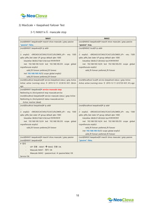18
3) MaxScale + Keepalived Failover Test
3-1) MAX1노드 maxscale stop
MAX1 MAX2
[root@MAX1 keepalived]# maxctrl show maxscale | grep passive
"passive": false,
[root@MAX2 keepalived]# maxctrl show maxscale | grep passive
"passive": true,
[root@MAX1 keepalived]# ip addr
…
2: enp0s3: <BROADCAST,MULTICAST,UP,LOWER_UP> mtu 1500
qdisc pfifo_fast state UP group default qlen 1000
link/ether 08:00:27:8d:12:9d brd ff:ff:ff:ff:ff:ff
inet 192.168.100.13/24 brd 192.168.100.255 scope global
noprefixroute enp0s3
valid_lft forever preferred_lft forever
inet 192.168.100.10/32 scope global enp0s3
valid_lft forever preferred_lft forever
[root@MAX2 local]# ip addr
…
2: enp0s3: <BROADCAST,MULTICAST,UP,LOWER_UP> mtu 1500
qdisc pfifo_fast state UP group default qlen 1000
link/ether 08:00:27:28:54:b3 brd ff:ff:ff:ff:ff:ff
inet 192.168.100.14/24 brd 192.168.100.255 scope global
noprefixroute enp0s3
valid_lft forever preferred_lft forever
[root@localhost keepalived]# service keepalived status | grep Active
Active: active (running) since 수 2019-12-11 22:30:16 KST; 26min
ago
[root@localhost local]# service keepalived status | grep Active
Active: active (running) since 수 2019-12-11 22:57:03 KST; 41s ago
[root@MAX1 keepalived]# service maxscale stop
Redirecting to /bin/systemctl stop maxscale.service
[root@localhost keepalived]# service maxscale status | grep Active
Redirecting to /bin/systemctl status maxscale.service
Active: inactive (dead)
[root@localhost keepalived]# ip addr
…
2: enp0s3: <BROADCAST,MULTICAST,UP,LOWER_UP> mtu 1500
qdisc pfifo_fast state UP group default qlen 1000
link/ether 08:00:27:8d:12:9d brd ff:ff:ff:ff:ff:ff
inet 192.168.100.13/24 brd 192.168.100.255 scope global
noprefixroute enp0s3
valid_lft forever preferred_lft forever
[root@localhost keepalived]# ip addr
…
2: enp0s3: <BROADCAST,MULTICAST,UP,LOWER_UP> mtu 1500
qdisc pfifo_fast state UP group default qlen 1000
link/ether 08:00:27:28:54:b3 brd ff:ff:ff:ff:ff:ff
inet 192.168.100.14/24 brd 192.168.100.255 scope global
noprefixroute enp0s3
valid_lft forever preferred_lft forever
inet 192.168.100.10/32 scope global enp0s3
valid_lft forever preferred_lft forever
[root@MAX1 keepalived]# maxctrl show maxscale | grep passive
[root@MAX1 keepalived]#
[root@MAX2 keepalived]# maxctrl show maxscale | grep passive
"passive": false,
# 정리
- VIP 전환 : MAX1  MAX2 전환 OK.
- Maxscale MAX1 : 중지 OK
- Maxscale MAX2 : (passive:true)  (passive:false) OK
Service OK.
 